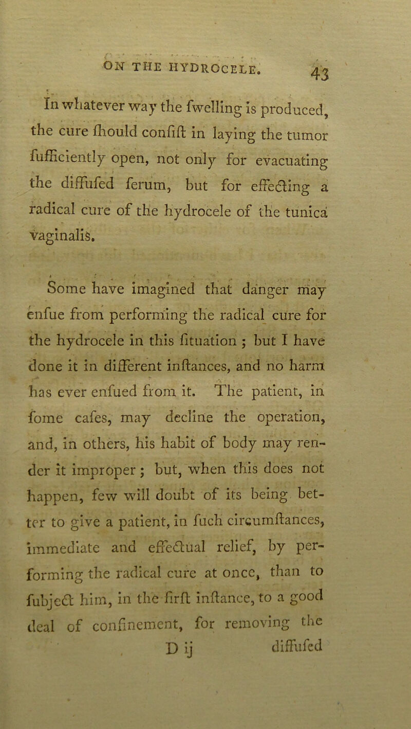 ■ - k t In whatever way the fwelling is produced, the cure fhould confift in laying the tumor fufnciently open, not only for evacuating the difFufed ferum, but for effedling a radical cure of the hydrocele of the tunicai vaginalis. i t * r *. • Some have imagined that danger may enfue from performing the radical cure for the hydrocele in this fituation ; but I have done it in different inftances, and no harm. - * • *' •. 'V ' • - has ever enfued from it. The patient, in fome cafes, may decline the operation, and, in others, his habit of body may ren- der it improper; but, when this does not happen, few will doubt of its being bet- ter to give a patient, in fuch circumstances, immediate and effectual relief, by per- forming the radical cure at once, than to fubjedt him, in the firft inftanee, to a good deal of confinement, for removing the D ij difFufed