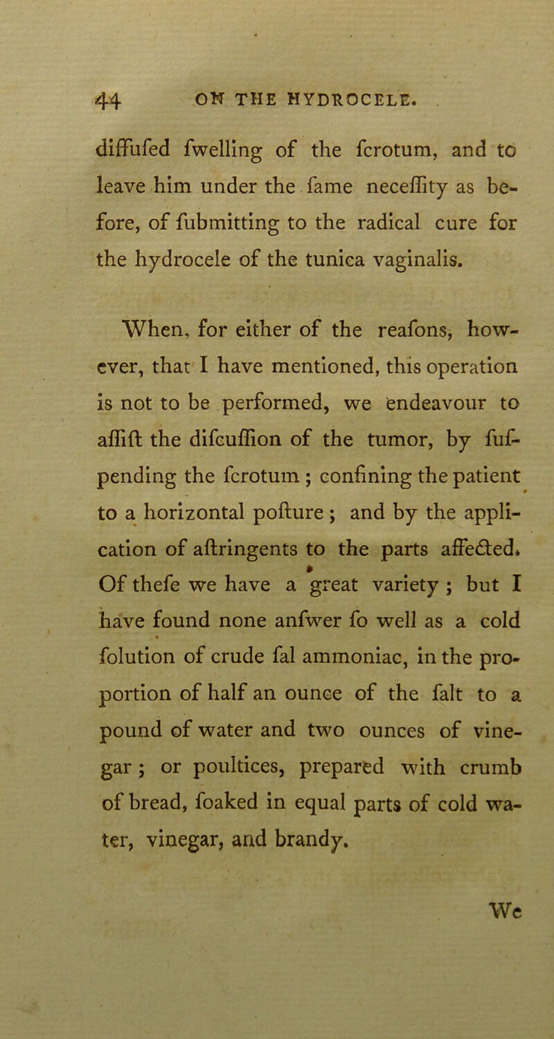 diflfufed fwelling of the fcrotum, and to leave him under the fame neceffity as be- fore, of fubmitting to the radical cure for the hydrocele of the tunica vaginalis. When, for either of the reafons, how- ever, that I have mentioned, this operation is not to be performed, we endeavour to affift the difcuffion of the tumor, by fuf- pending the fcrotum ; confining the patient to a horizontal pofture; and by the appli- cation of aftringents to the parts affedted* * Of thefe we have a great variety ; but I have found none anfwer fo well as a cold folution of crude fal ammoniac, in the pro- portion of half an ounce of the fait to a pound of water and two ounces of vine- gar ; or poultices, prepared with crumb of bread, foaked in equal parts of cold wa- ter, vinegar, and brandy. We