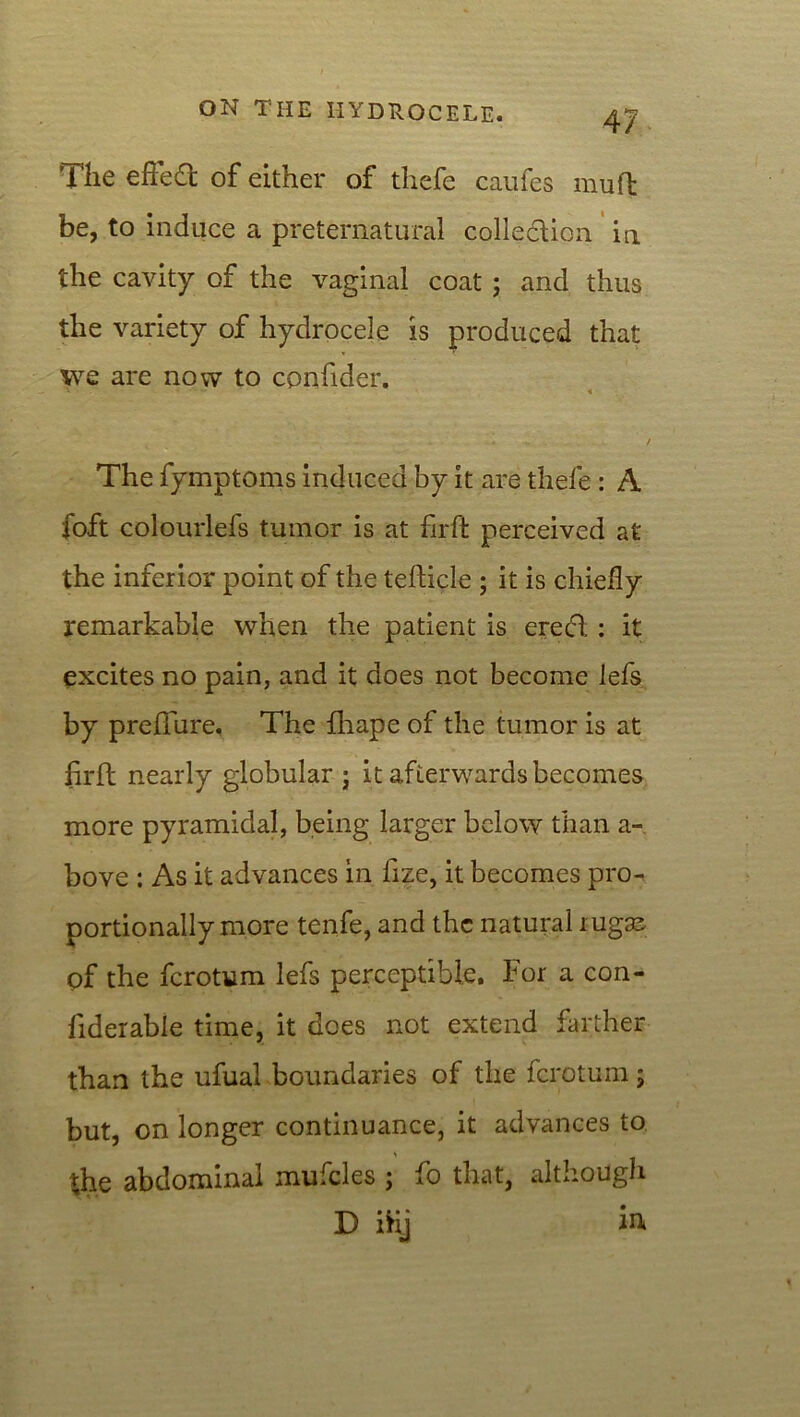 The effect of either of thefe caufes mud be, to induce a preternatural collection in the cavity of the vaginal coat ; and thus the variety of hydrocele is produced that we are now to cpnfider. X • “ 4 The fymptoms induced by it are thefe : A foft colourlefs tumor is at firft perceived at the inferior point of the tedicle ; it is chiefly remarkable when the patient is erect; : it excites no pain, and it does not become lefs by preflure. The fhape of the tumor is at fird nearly globular ; it afterwards becomes more pyramidal, being larger below than a- bove : As it advances in fize, it becomes pro- portionally more tenfe, and the natural rugaj of the fcrotum lefs perceptible. For a con- fiderable time, it does not extend farther than the ufual boundaries of the fcrotum ; but, on longer continuance, it advances to the abdominal mufcles ; fo that, although D ifcj in