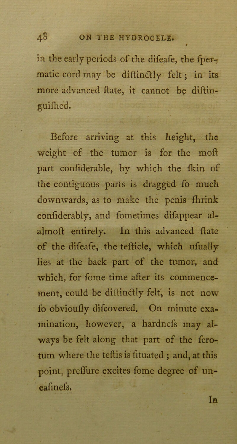 in the early periods of the difeafe, the fper- matic cord may be diftin£tly felt; in its more advanced Bate, it cannot be diBin- guifhed. Before arriving at this height, the weight of the tumor is for the moil part confiderable, by which the fkin of the contiguous parts is dragged fo much downwards, as to make the penis fhrink confiderably, and fometimes difappear al- almoB entirely. In this advanced Bate of the difeafe, the teBicle, which ufually lies at the back part of the tumor, and which, for fome time after its commence- ment, could be diftin&ly felt, is not now fo obvioufly difcovered. On minute exa- mination, however, a hardnefs may al- ways be felt along that part of the fcro- tum where the teftis is fituated ; and, at this point, prefl'ure excites fome degree of un- eafinefs.