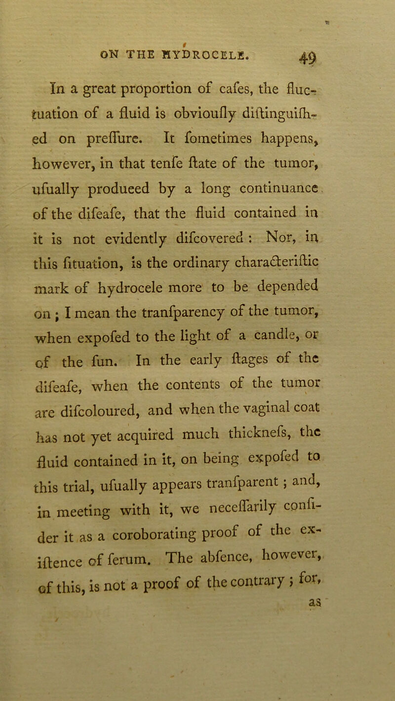 In a great proportion of cafes, the fluc- tuation of a fluid is obviaufly diftinguifh- ed on preflure. It fometimes happens, however, in that tenfe ftate of the tumor, ufually produeed by a long continuance of the difeafe, that the fluid contained in it is not evidently difcovered : Nor, in this fituation, is the ordinary chara&eriftic mark of hydrocele more to be depended on ; I mean the tranfparency of the tumor, when expofed to the light of a candle, or of the fun. In the early ftages of the difeafe, when the contents of the tumor are difcoloured, and when the vaginal coat has not yet acquired much thicknefs, the fluid contained in it, on being expofed to this trial, ufually appears tranfparent; and, in meeting with it, we neceflarily confi- der it as a coroborating proof of the ex- iflence of ferum. The abfence, however, of this, is not a proof of the contrary ; for,