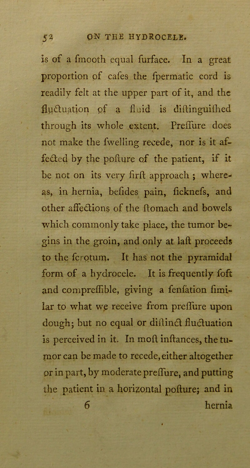 is of a fmooth equal furface. In a great proportion of cafes the fpermatic cord is readily felt at the upper part of it, and the fluctuation of a fluid is diftinguifhed through its whole extent. Preffure does not make the fwelling recede, nor is it af- fected by the poftqre of the patient, if it be not on its very firft approach ; where- as, in hernia, befides pain, ficknefs, and other affections of the ftomach and bowels which commonly take place, the tumor be- gins in the groin, and only at laft proceeds to the fcrotuin. It has not the pyramidal form of a hydrocele. It is frequently foft and compreflible, giving a fenfation funi- lar to what we receive from preffure upon dough; but no equal or diilinct fluctuation is perceived in it. In mod inftances, the tu- mor can be made to recede, either altogether or in part, by moderate preffure, and putting the patient in a horizontal pofture; and in