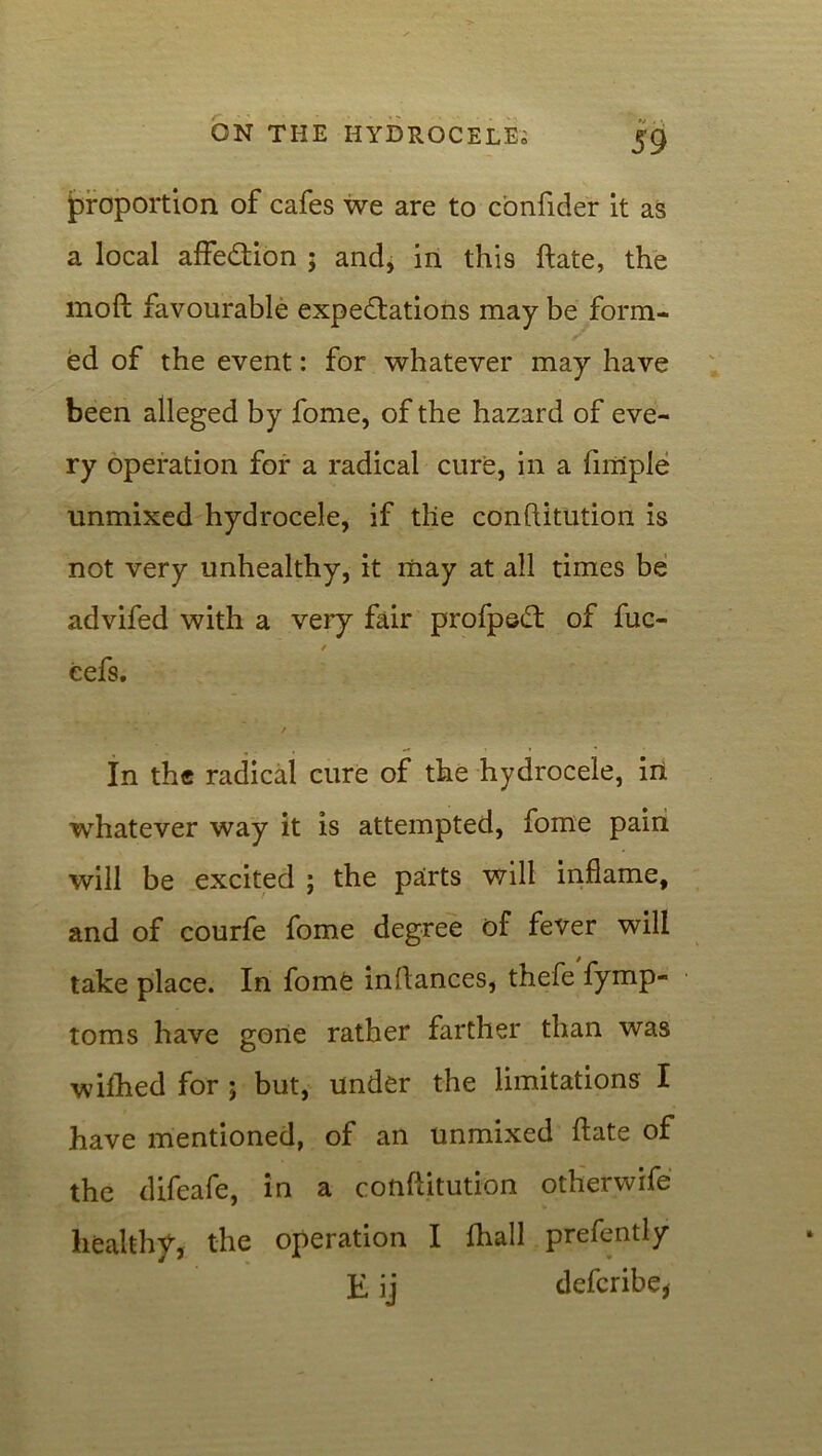 (proportion of cafes we are to confider it as a local affection ; and, in this ftate, the moft favourable expectations may be form- ed of the event: for whatever may have been alleged by fome, of the hazard of eve- ry operation for a radical cure, in a Ample unmixed hydrocele, if tlie conftitution is not very unhealthy, it may at all times be advifed with a very fair profpeCt of fuc- / eefs. / In the radical cure of the hydrocele, in whatever way it is attempted, fome pain will be excited ; the parts will inflame, and of courfe fome degree of fever will take place. In fome inltances, thefe fymp- toms have gone rather farther than was wifhed for ; but, under the limitations I have mentioned, of an unmixed ftate of the difeafe, in a conftitution otherwife healthy, the operation I fhall prefently E ij defcribe,