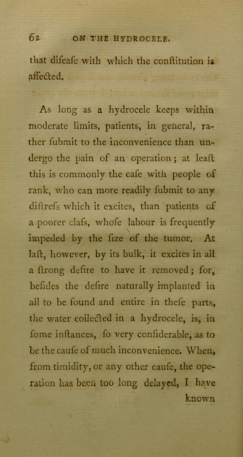 that difeafe with which the conftitution is affedted. ' As long as a hydrocele keeps within moderate limits, patients, in general, ra- ther fubmit to the inconvenience than un- dergo the pain of an operation ; at lead this is commonly the cafe with people of rank, who can more readily fubmit to any diflrefs which it excites, than patients of a poorer clafs, wdiofe labour is frequently impeded by the fize of the tumor. At laft, however, by its bulk, it excites in ail a flrong defire to have it removed; for, befides the defire naturally implanted in all to be found and entire in thefe parts, the water collected in a hydrocele, is, in fome inftances, fo very ccnfiderable, as to be the caufe of much inconvenience. When, from timidity, or any other caufe, the ope- ration has been too long delayed, I have known