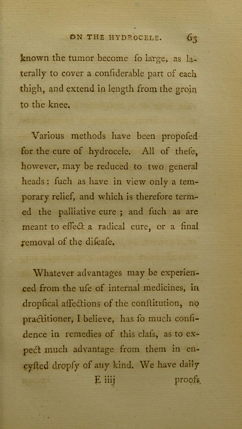 known the tumor become fo large, as la- terally to cover a confiderable part of each thigh, and extend in length from the groin to the knee. Various methods have been propofed for the cure of hydrocele. All of thefe, however, may be reduced to two general heads: fuch as have in view only a tem- porary relief, and which is therefore term- ed the palliative cure ; and fuch as are meant to cffedt a radical cure, or a final removal of the difeafe. Whatever advantages may be experien- / ced from the ufe of internal medicines, in dropfical affections of the conffitution, no practitioner, I believe, has fo much confi- dence in remedies of this clafs, as to ex- pedt much advantage from them in en- cyfted dropfy of any kind. We have daily iiij proofs..