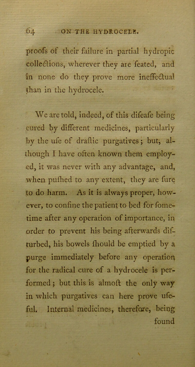 proofs of their failure in partial hydropic cohesions, wherever they are feated, and in none do they prove more ineffectual than in the hydrocele. We are told, indeed, of this difeafe being cured by different medicines, particularly by the ufe of draftic purgatives; but, al- though I have often known them employ- ed, it was never with any advantage, and, when puihed to any extent, they are fure to do harm. As it is always proper, how- ever, to confine the patient to bed for fome- time after any operation of importance, in order to prevent his being afterwards dis- turbed, his bowels fhould be emptied by a purge immediately before any operation for the radical cure of a hydrocele is per- formed ; but this is almofl: the only way in which purgatives can here prove ufe- ful. Internal medicines, therefore, being found