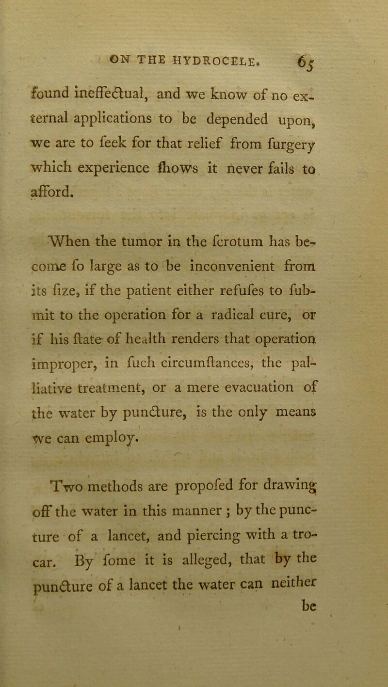 found ineffectual, and we know of no ex- ternal applications to be depended upon, we are to feek for that relief from furgery which experience fhows it never fails to afford. When the tumor in the fcrotum has be- come fo large as to be inconvenient from its fize, if the patient either refufes to fub- mit to the operation for a radical cure, or if his ftate of heJth renders that operation improper, in fuch circumftances, the pal- liative treatment, or a mere evacuation of the water by punCture, is the only means tve can employ. Two methods are propofed for drawing off the water in this manner ; by the punc- ture of a lancet, and piercing with a tro- car. By feme it is alleged, that by the punCture of a lancet the water can neither be