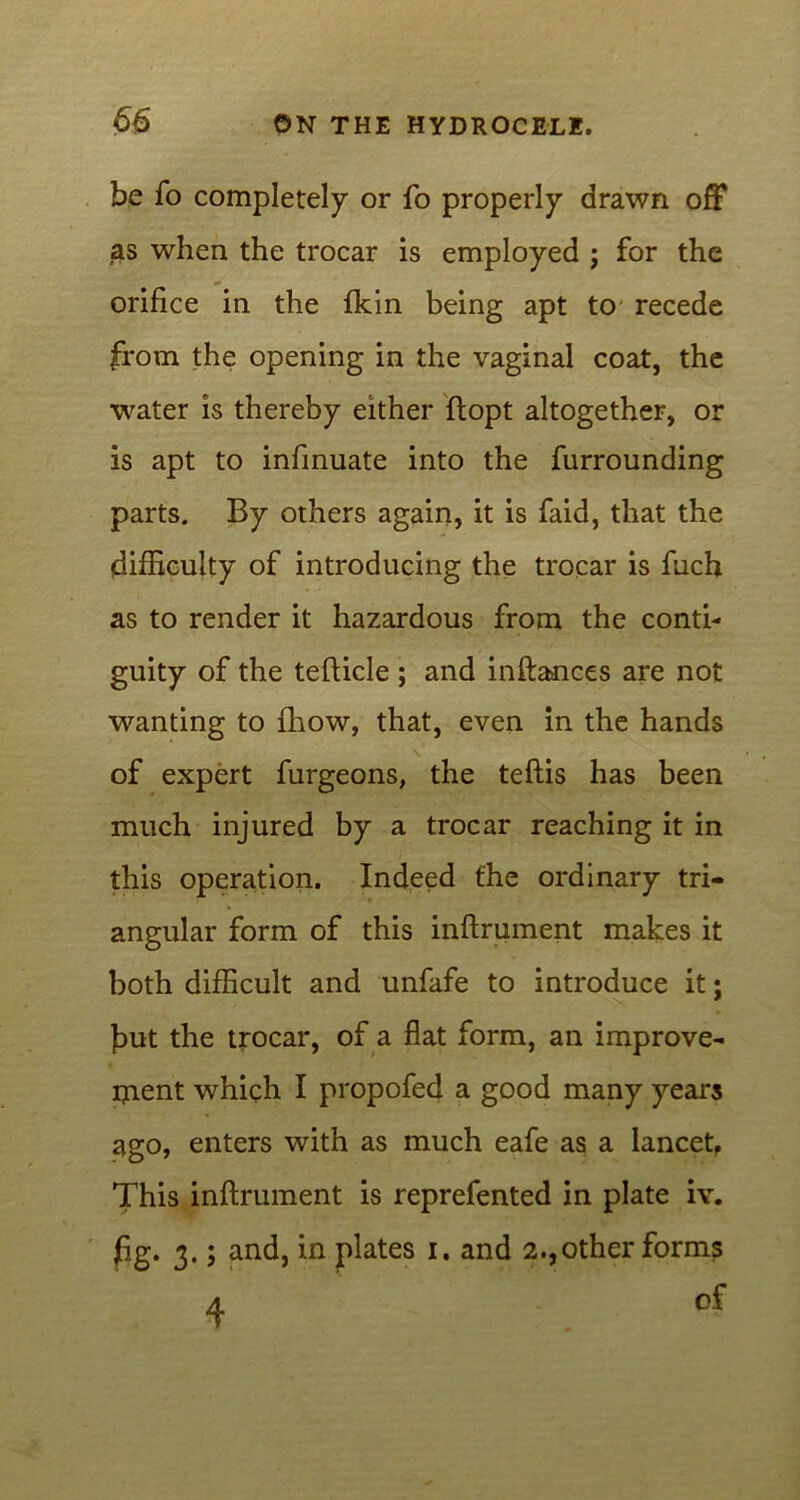 be fo completely or fo properly drawn off as when the trocar is employed ; for the orifice in the {kin being apt to recede from the opening in the vaginal coat, the water is thereby either ftopt altogether, or is apt to infinuate into the furrounding parts. By others again, it is faid, that the difficulty of introducing the trocar is fuch as to render it hazardous from the conti- guity of the tefticle ; and inftances are not wanting to fhow, that, even in the hands of expert furgeons, the teftis has been much injured by a trocar reaching it in this operation. Indeed the ordinary tri- angular form of this inftrument makes it both difficult and unfafe to introduce it; fiut the trocar, of a flat form, an improve- ment which I propofed a good many years ago, enters with as much eafe as a lancet, This inftrument is reprefented in plate iv. fig. 3.; and, in plates 1. and 2.,other forms A Of