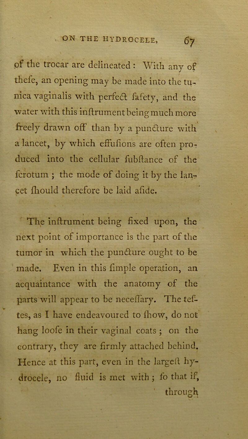 of the trocar are delineated : With any of thefe, an opening may be made into the tu- nica vaginalis with perfect fafety, and the water with this inftrument being much more freely drawn off than by a puncture with a lancet, by which effufions are often pro- duced into the cellular fubftance of the fcrotum ; the mode of doing it by the lan- cet fhould therefore be laid afide. S I The inftrument being fixed upon, the next point of importance is the part of the tumor in which the pundture ought to be made. Even in this fimple operation, an acquaintance with the anatomy of the parts will appear to be neceffary. The tef- tes, as I have endeavoured to fhow, do not hang loofe in their vaginal coats ; on the contrary, they are firmly attached behind. Hence at this part, even in the largeft hy- drocele, no fluid is met with ; fo that if, through