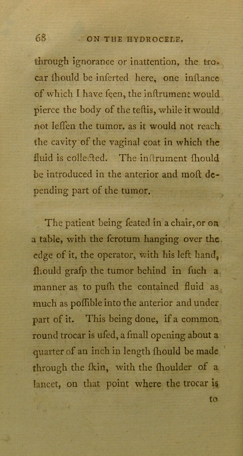 63 through ignorance or inattention, the tro- car fhould be inferted here, one inftance of which I have fqen, the indrument would pierce the body of the teftis, while it would not lefien the tumor, as it would not reach the cavity of the vaginal coat in which the fluid is collected. The inftrument fhould be introduced in the anterior and mod de- pending part of the tumor. The patient being feated in a chair, or on a table, with the ferotum hanging over the edge of it, the operator, with his left hand? fhould grafp the tumor behind in fuch a manner as to pufh the contained fluid as much as poflible into the anterior and under part of it. This being done, if a common round trocar is ufed, a fmall opening about a quarter of an inch in length fhould be made through the fkin, with the fhoulder of a lancet, on that point where the trocar i§ to