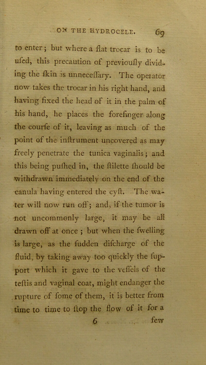 to enter; but where a flat trocar is to be ufed, this precaution of previoufly divid- ing the {kin is unneceflary. The operator now takes the trocar in his right hand, and having fixed the head of it in the palm of his hand, he places the forefinger along the courfe of it, leaving as much of the point of the inftrument uncovered as may freely penetrate the tunica vaginalis; and this being puihed in, the ftilette fhould be withdrawn immediately on the end of the canula having entered the cyft. The wa- ter will now run off; and, if the tumor is not uncommonly large, it may be all drawn off at once ; but when the fwelling is large, as the fudden difcharge of the fluid., by taking away too quickly the flip- port which it gave to the veflels of the teflis and vaginal coat, might endanger the rupture of fome of them, it is better from time to time to flop the flow of it for a 6 few