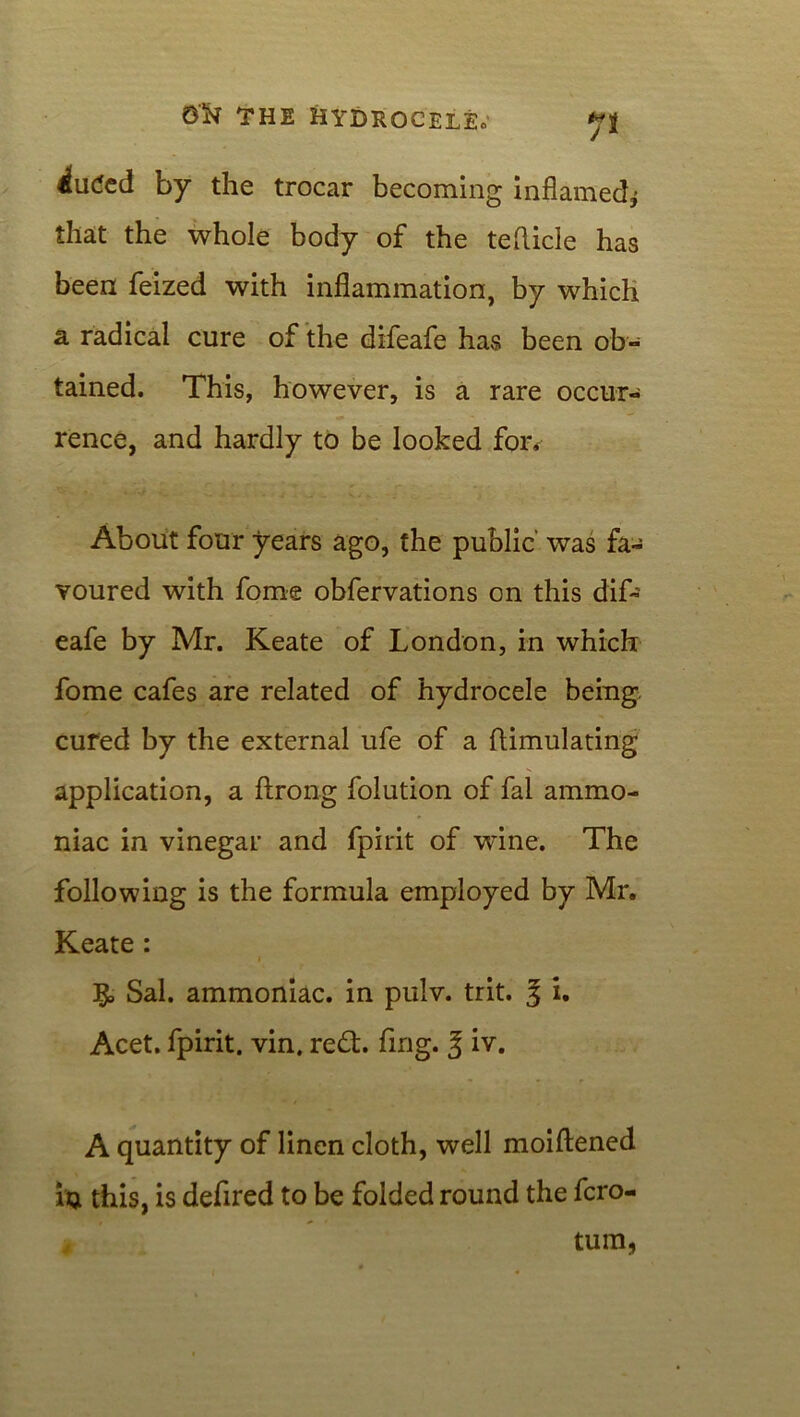 Ji iutfcd by the trocar becoming inflamed* that the whole body of the teflicle has been feized with inflammation, by which a radical cure of the difeafe has been ob- tained. This, however, is a rare occur- rence, and hardly to be looked for. About four years ago, the public was fa- voured with fome obfervations on this dif- eafe by Mr. Keate of London, in which fome cafes are related of hydrocele being, cured by the external ufe of a ftimulating application, a ftrong folution of fal ammo- niac in vinegar and fpirit of wine. The following is the formula employed by Mr. Keate: i Sal. ammoniac, in pulv. trit. J i. Acet. fpirit. vin. redt. fing. 3 iv. A quantity of linen cloth, well moiftened IQ this, is defired to be folded round the fcro- tum, j