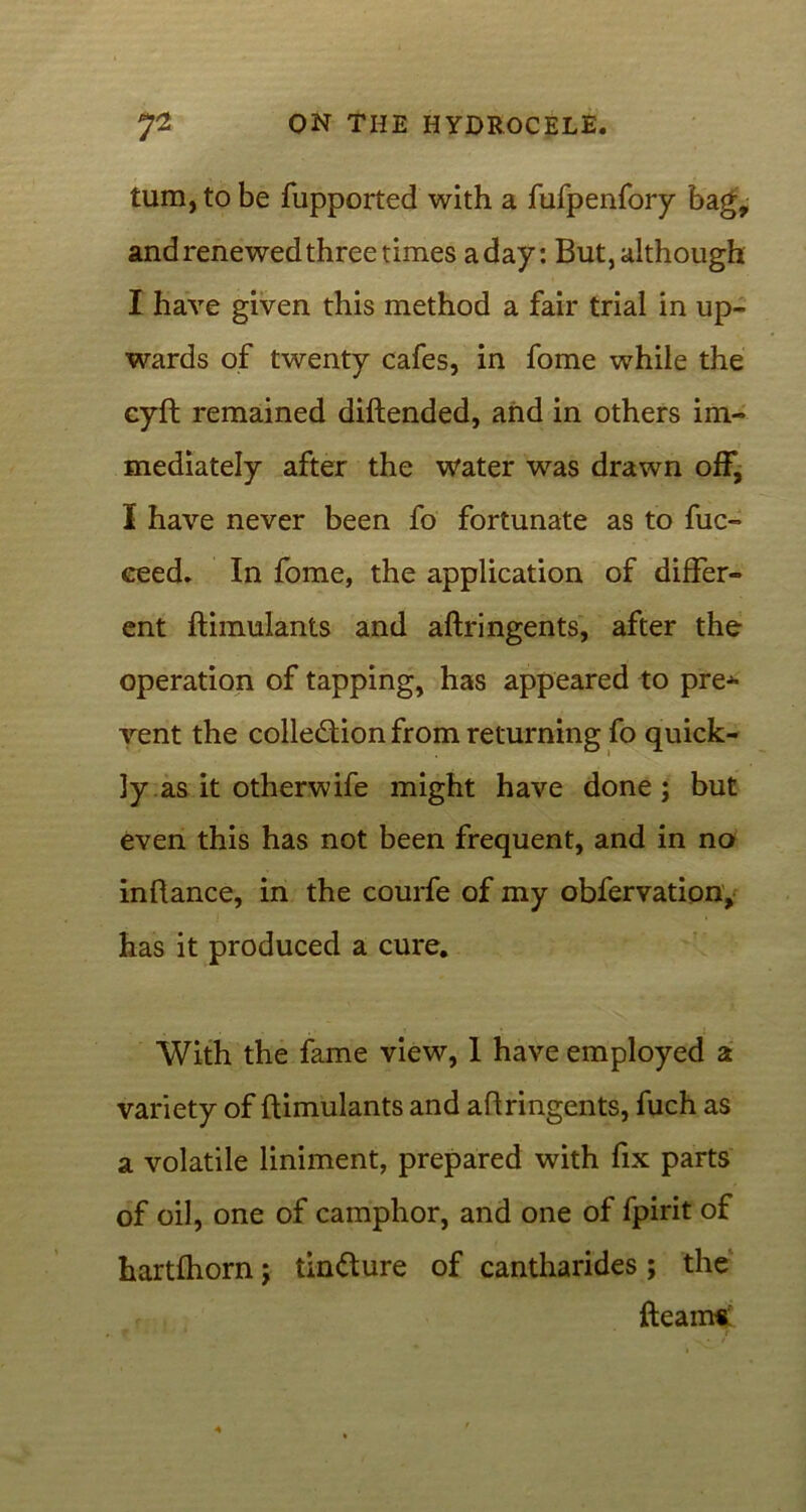 turn, to be fupported with a fufpenfory bag, and renewed three times a day: But, although I have given this method a fair trial in up- wards of twenty cafes, in fome while the cyft remained diftended, and in others im- mediately after the water was drawn off, I have never been fo fortunate as to fuc- eeed. In fome, the application of differ- ent ftimulants and aftringents, after the operation of tapping, has appeared to pre^- vent the collection from returning fo quick- ly as it otherwife might have done; but even this has not been frequent, and in no inftance, in the courfe of my obfervation, has it produced a cure. With the fame view, 1 have employed a variety of ftimulants and aftringents, fuch as a volatile liniment, prepared with fix parts of oil, one of camphor, and one of fpirit of hartfhorn; tinCture of cantharides ; the fleam*