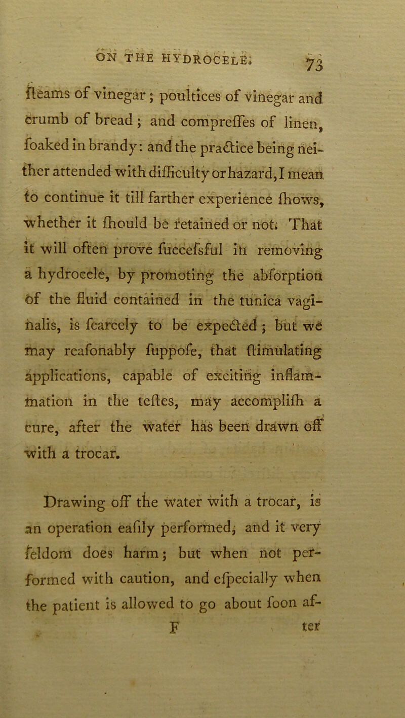 Reams of vinegar; poultices of vinegar and crumb of bread ; and compreffes of linen, foaked in brandy: and the practice being nei- ther attended with difficulty or hazard, I mean to continue it till farther experience fhows, whether it fhould be retained or not; That it will often prove fuccefsful in removing a hydrocele, by promoting the abforption of the fluid contained in the tunica vagi- nalis, is fcarcely to be expe&ed ; but we may reafonably fuppofe, that (limulating applications, capable of exciting inflam- mation in the teftes, may accomplilh a -; cure, after the water has been drawn off _ * » . with a trocar. Drawing off the water with a trocar, is an operation eafily performed, and it very feldom does harm; but when not per- formed with caution, and efpecially when the patient is allowed to go about foon af- F ter