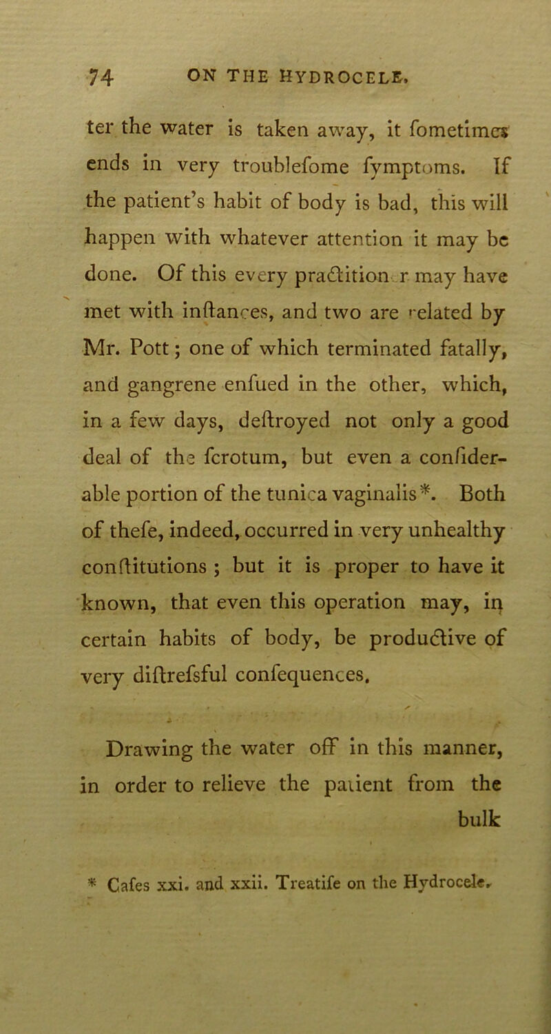 ter the water is taken away, it fometimcs ends in very trouhlefome fymptoms. If the patient’s habit of body is bad, this will happen with whatever attention it may be done. Of this every pradlition r may have met with inftances, and two are related by Mr. Pott; one of which terminated fatally, and gangrene enfued in the other, which, in a few days, deftroyed not only a good deal of the fcrotum, but even a confider- able portion of the tunica vaginalis*. Both of thefe, indeed, occurred in very unhealthy conflitutions ; but it is proper to have it known, that even this operation may, in certain habits of body, be productive of very diftrefsful confequences. Drawing the water off in this manner, in order to relieve the patient from the bulk * Cafes xxi. and xxii. Treatife on the Hydrocele r