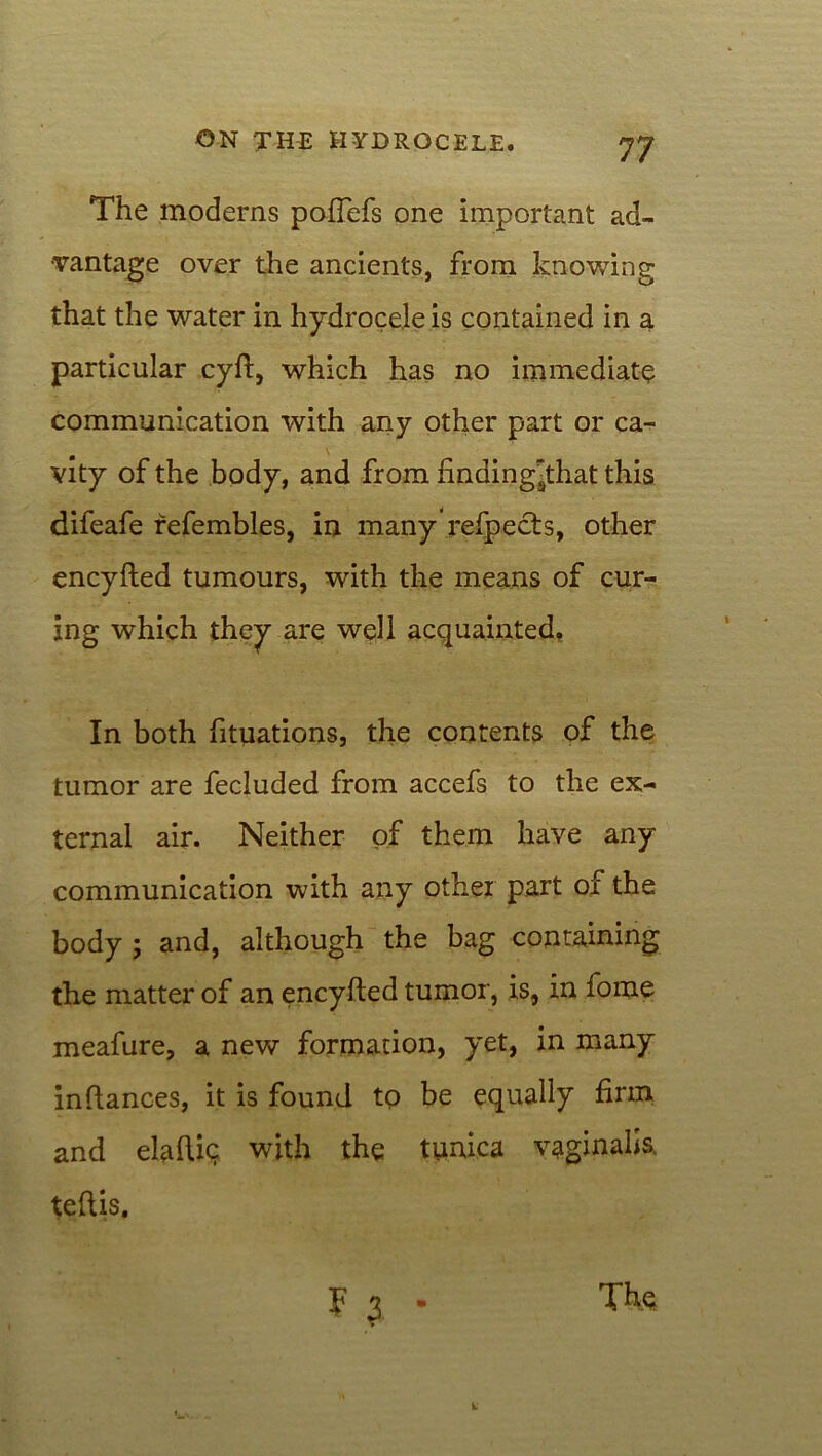 The moderns pofiefs one important ad- vantage over the ancients, from knowing that the water in hydrocele is contained in a particular cyft, which has no immediate communication with any other part or ca- vity of the body, and from finding^that this difeafe refembles, in many refpects, other encyfted tumours, with the means of cur- ing which they are well acquainted. In both fituations, the contents of the tumor are fecluded from accefs to the ex- ternal air. Neither of them have any communication with any other part of the body ; and, although the bag containing the matter of an encyfted tumor, is, in fome meafure, a new formation, yet, in many in fiances, it is found to be equally firm and elaftic with the tunica vaginalis, teftis. F 3 •