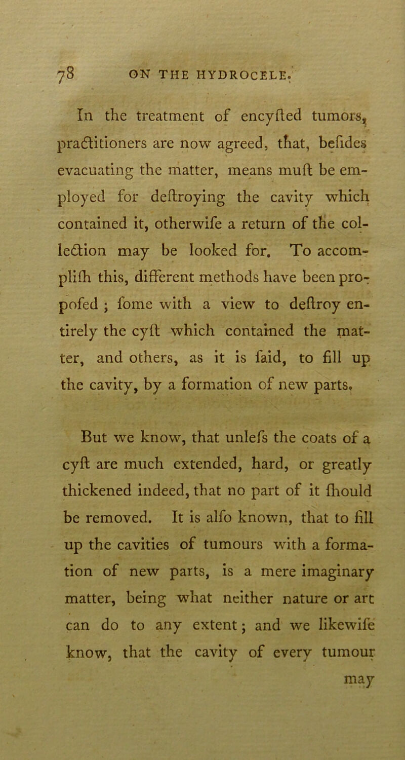 In the treatment of encyfted tumors, pradlitioners are now agreed, that, befides evacuating the matter, means muft be em- ployed for deftroying the cavity which contained it, otherwife a return of the col- lection may be looked for. To accom- plifh this, different methods have been pro- pofed ; fome with a view to deftroy en- tirely the cyft which contained the mat- ter, and others, as it is faid, to fill up the cavity, by a formation of new parts. But we know, that unlefs the coats of a cyft are much extended, hard, or greatly thickened indeed, that no part of it fhould be removed. It is alfo known, that to fill up the cavities of tumours with a forma- tion of new parts, is a mere imaginary matter, being what neither nature or art can do to any extent; and we likewile know, that the cavity of every tumour may