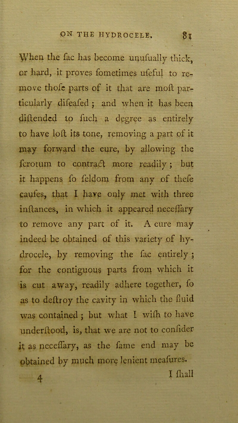 When the fac has become unufually thick, or hard, it proves fometimes ufeful to re- move thofc parts of it that are moll par- ticularly difeafed ; and when it has been diftendcd to fuch a degree as entirely to have loll its tone, removing a part of it may forward the cure, by allowing the fcrotum to contradl more readily; but it happens fo feldom from any of thefe caufes, that I have only met with three inftances, in which it appeared neceflary to remove any part of it. A cure may indeed be obtained of this variety of hy- drocele, by removing the fac entirely ; for the contiguous parts from which it is cut away, readily adhere together, fo as to dellroy the cavity in which the fluid was contained ; but what l wilh to have underllood, is, that we are not to confider it as neceflary, as the fame end may be obtained by much more lenient meafures.