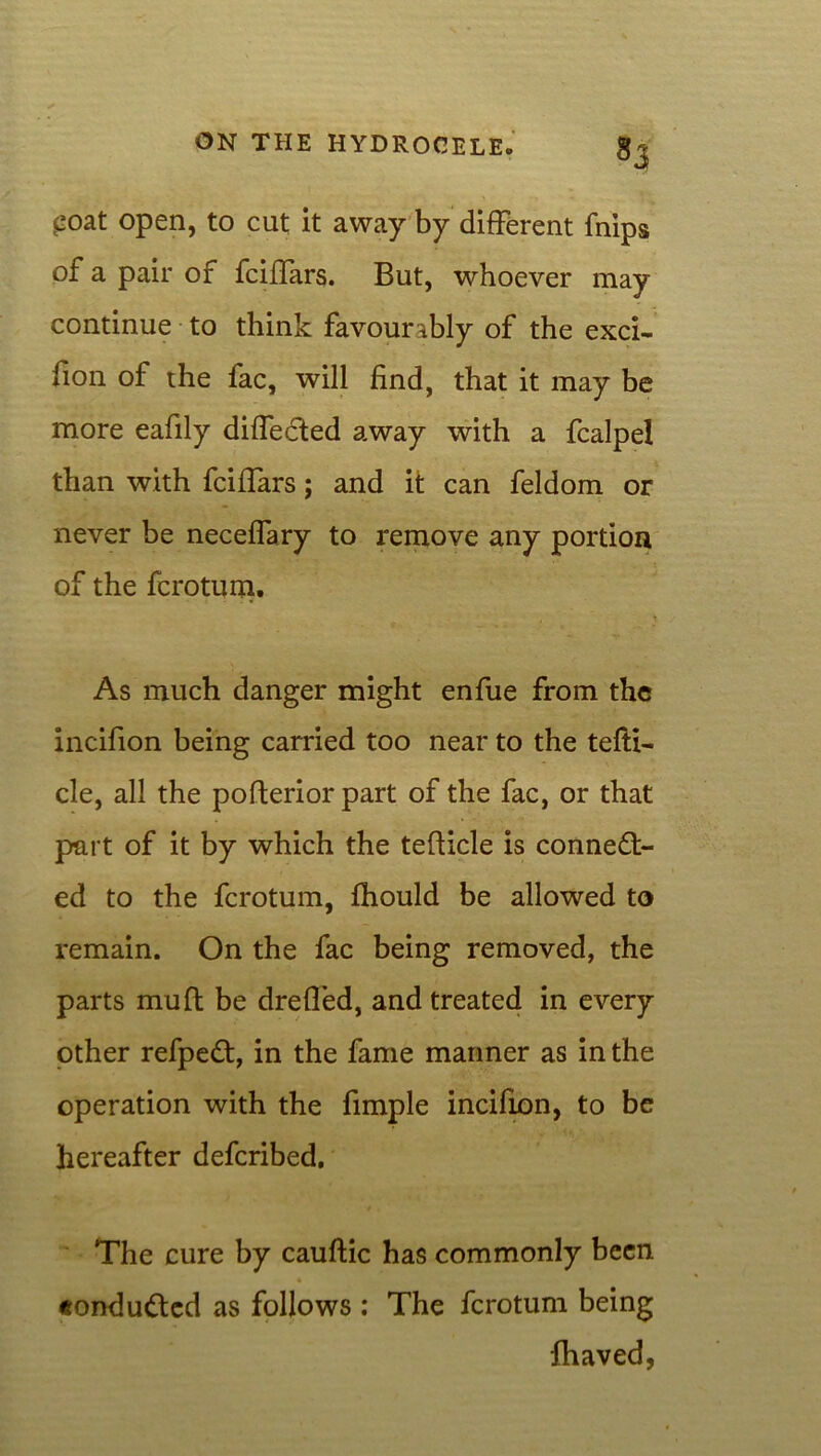 £oat open, to cut it away by different fnips of a pair of fciffars. But, whoever may continue to think favourably of the exci- sion of the fac, will find, that it may be more eafily diffecfced away with a fcalpel than with fciffars; and it can feldom or never be neceffary to remove any portion of the fcrotum. As much danger might enfue from the incifion being carried too near to the tefti- cle, all the pofterior part of the fac, or that part of it by which the tefticle is connect- ed to the fcrotum, fhould be allowed to remain. On the fac being removed, the parts mu ft be dreffed, and treated in every other refpeCt, in the fame manner as in the operation with the fimple incifion, to be hereafter defcribed. The cure by cauftic has commonly been «ondu<ftcd as follows : The fcrotum being fhaved,