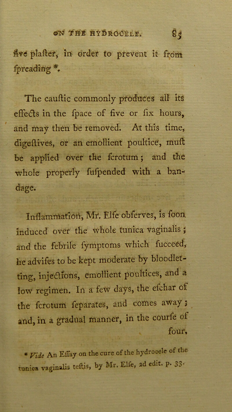 live plafter, in order to prevent it from fpreading *. The cauftic commonly produces all its effects in the fpace of five or fix hours, and may then be removed. At this time, digeftives, or an emollient poultice, mull be applied over the fcrotum; and the ■whole properly fufpended with a ban- dage. Inflammation, Mr. Elfe obferves, is foorx induced over the whole tunica vaginalis $ and the febrile fymptoms which fucceed, he advifes to be kept moderate by bloodlet- ting, injections, emollient poultices, and a low regimen. In a few days, the efchar of the fcrotum feparates, and comes away 3 and, in a gradual manner, in the courfe of four, * Vide An Effay on the cure of the hydrocele of the tunica vaginalis teftis, by Mr. Elfe, 2d edit, p. 33'