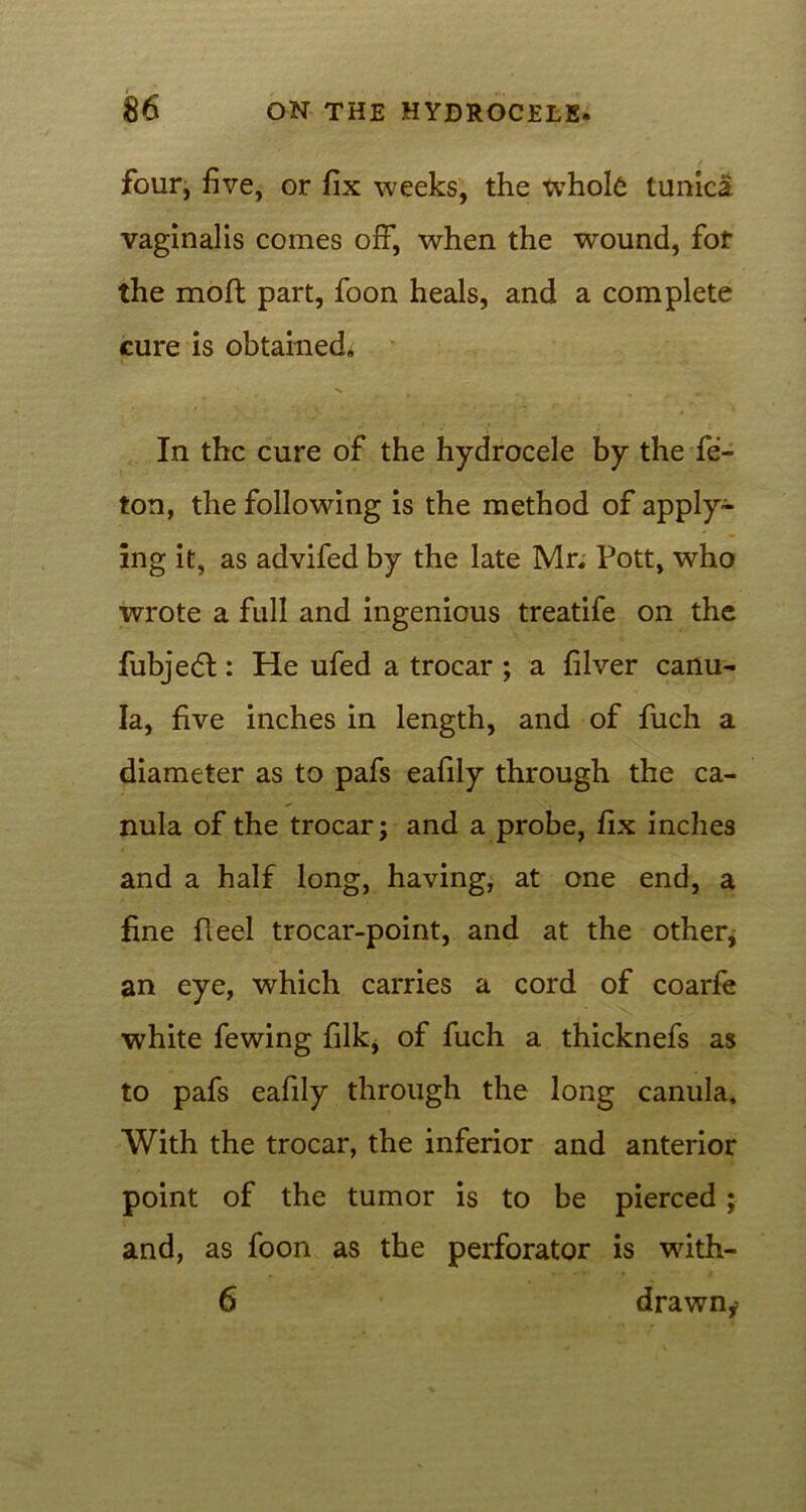 four, five, or fix weeks, the wThole tunica vaginalis comes off, when the wound, for the moil part, foon heals, and a complete cure is obtained. In the cure of the hydrocele by the fe- ton, the following is the method of apply- ing it, as advifed by the late Mr. Pott, who wrote a full and ingenious treatife on the fubjedl: He ufed a trocar ; a filver cartu- Ia, five inches in length, and of fuch a diameter as to pafs eafily through the ca- nula of the trocar; and a probe, fix inches and a half long, having, at one end, a fine Heel trocar-point, and at the other, an eye, which carries a cord of coarfe white fewing filk, of fuch a thicknefs as to pafs eafily through the long canula. With the trocar, the inferior and anterior point of the tumor is to be pierced ; and, as foon as the perforator is with- 6 drawn,-