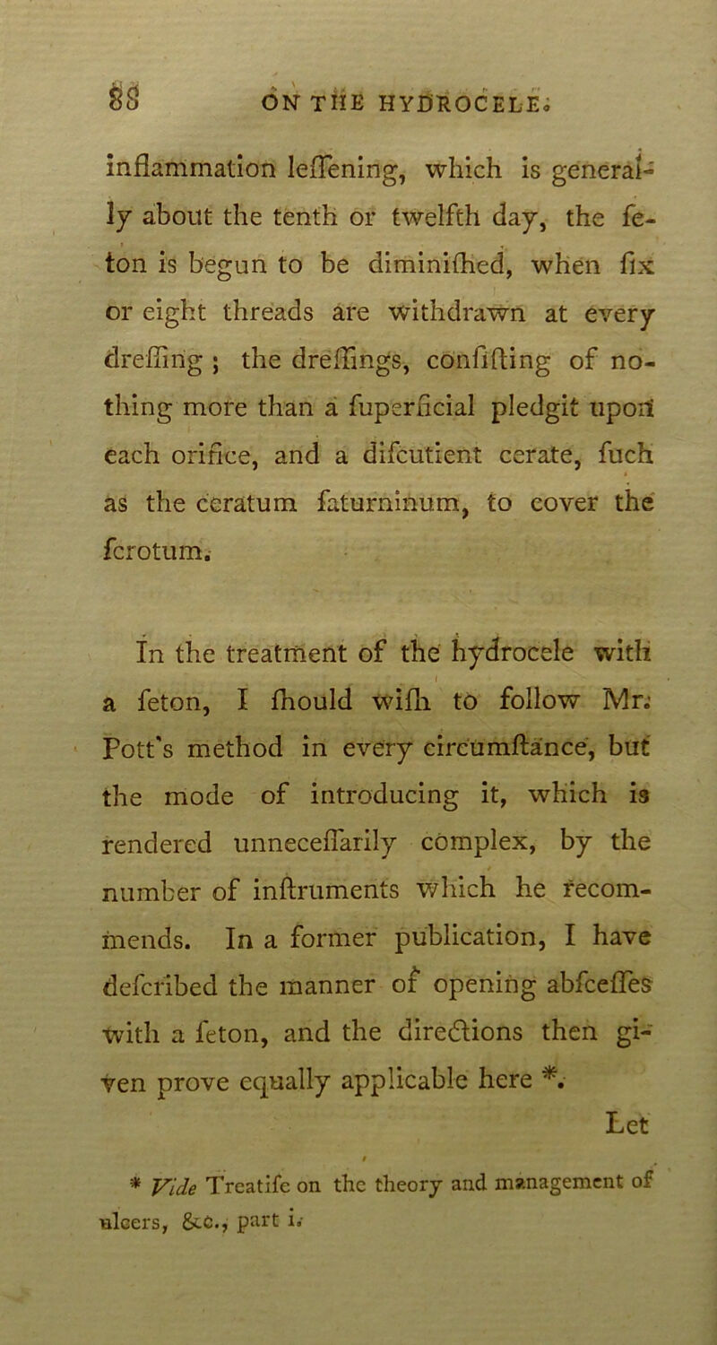 $8 inflammation leflening, which is general- ly about the tenth or twelfth day, the fe- ton is begun to be diminiflied, when fix or eight threads are withdrawn at every drefiing ; the dreflings, confiding of no- thing more than a fuperficial pledgit upoit each orifice, and a difcutient cerate, fuch as the ceratum faturninum, to cover the fcrotum. In the treatment of the hydrocele with i a feton, I fhould wifli to follow Mr.’ Pott's method in every circumftance, but the mode of introducing it, which is rendered unneceflarily complex, by the number of inftruments which he recom- mends. In a former publication, I have defcribed the manner of opening abfcefles with a feton, and the directions then gi- ven prove equally applicable here *. Let t * Vide Treatife on the theory and management of ulcers, &.C., part h