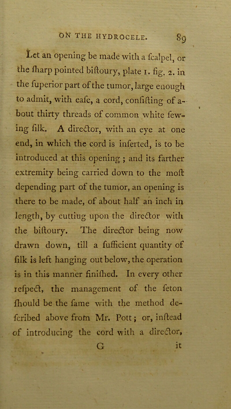 Let an opening be made with a fcalpel, or the fharp pointed biftoury, plate 1. fig. 2. in the fuperior part of the tumor, large e nough to admit, with eafe, a cord, confiding of a- bout thirty threads of common white few- ing filk. A dire<ftor, with an eye at one end, in which the cord is inferted, is to be introduced at this opening ; and its farther extremity being carried down to the moft depending part of the tumor, an opening is there to be made, of about half an inch in length, by cuttiug upon the director with the biftoury. The director being now drawn down, till a fufficient quantity of filk is left hanging out below, the operation is in this manner finifhed. In every other refpedl, the management of the feton fhould be the fame with the method de- feribed above frofn Mr. Pott; or, inftead of introducing the cord with a dire&or, G it