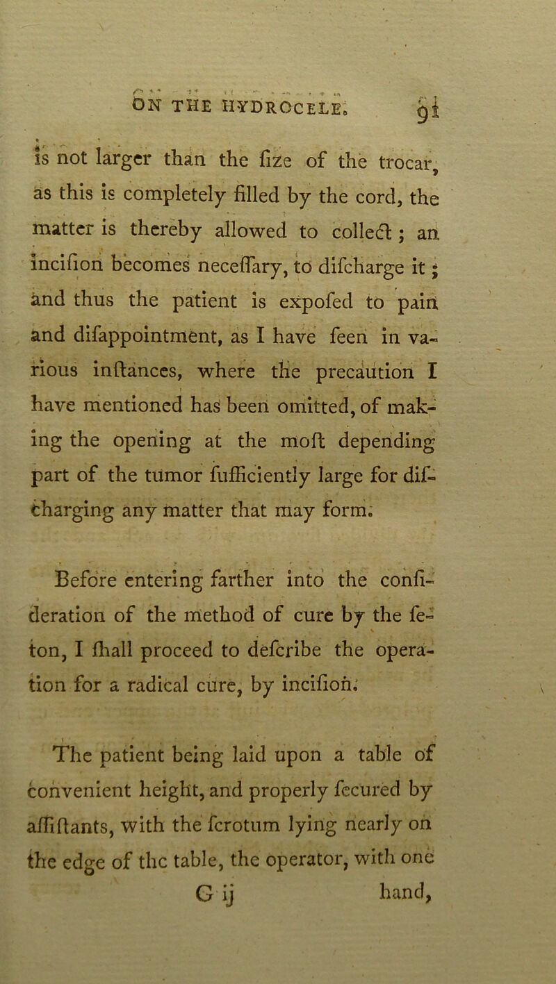 is not larger than the fize of the trocar, as this is completely filled by the cord, the ■ • . * * ? matter is thereby allowed to colled; an incifion becomes neceflary, to difeharge it; and thus the patient is expofed to pairi and difappointment, as I have feen in va- rious inftances, where the precaution I have mentioned has been omitted, of mak- ing the opening at the mod depending part of the tumor fufRciently large for dis- charging any matter that may form. Before entering farther into the confi- deration of the method of cure by the fe- t \ ton, I fhall proceed to deferibe the opera- tion for a radical cure, by incifion. » , The patient being laid upon a table of convenient height, and properly fecured by affiRants, with the ferotum lying nearly on the edge of the table, the operator, with one G ij hand,