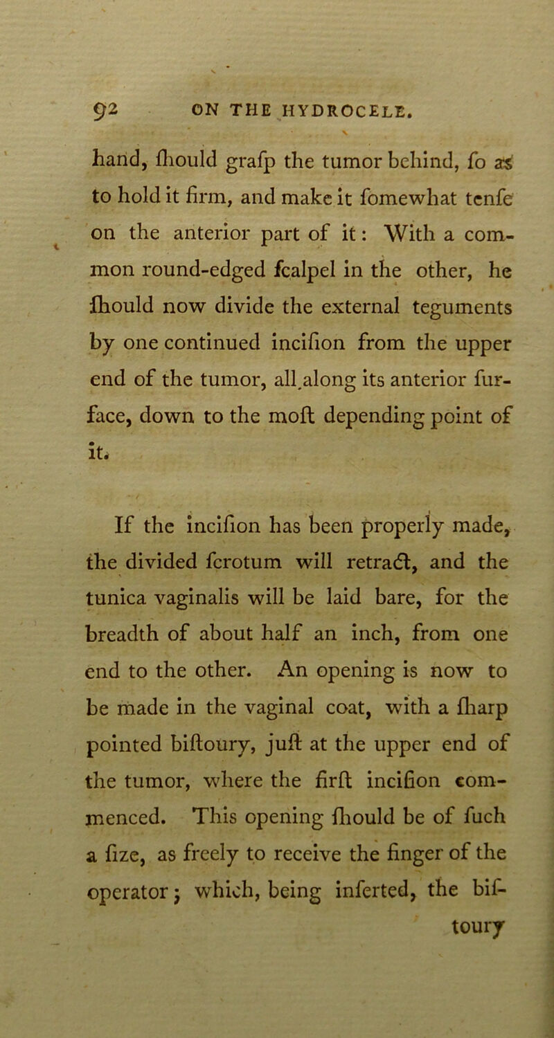 t ' N hand, fliould grafp the tumor behind, fo as to hold it firm, and make it fomewhat tenfe on the anterior part of it: With a com- mon round-edged fcalpel in the other, he fhould now divide the external teguments by one continued incifion from the upper end of the tumor, all.along its anterior fur- face, down to the molt depending point of it. If the incifion has been properly made, the divided fcrotum will retradl, and the tunica vaginalis will be laid bare, for the breadth of about half an inch, from one end to the other. An opening is now to be made in the vaginal coat, with a fharp pointed biftoury, juft at the upper end of the tumor, where the firft incifion com- menced. This opening fliould be of fuch a fize, as freely to receive the finger of the operator; which, being inferted, the bif- toury