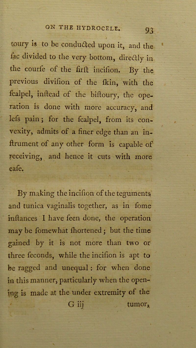 toury is to be conduced upon it, and the lac divided to the very bottom, diredly in the courfe of the firft incifion. By the previous divifion of the fkin, with the ftalpel, inftead of the biftoury, the ope- ration is done with more accuracy, and lefs pain; for the fcalpel, from its con- vexity, admits of a finer edge than an in- ftrument of any other form is capable of receiving, and hence it cuts with more eafe. By making the incifion of the teguments, and tunica vaginalis together, as in fome inftances I have feen done, the operation may be fomewhat fhortened; but the time gained by it is not more than two or three feconds, while the incifion is apt to be ragged and unequal : for when done in this manner, particularly when the open- ing is made at the under extremity of the ' G iij tumor,