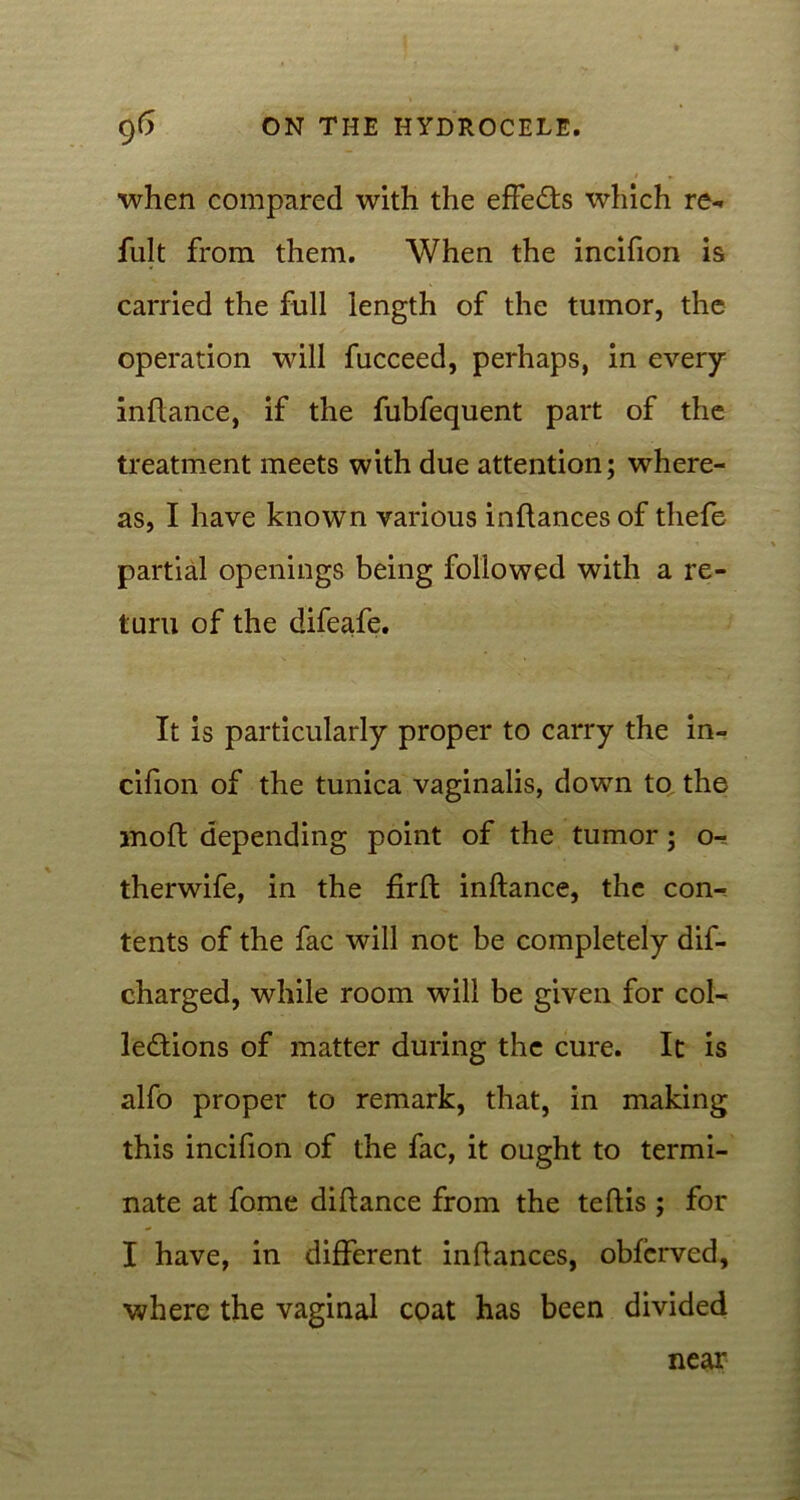 when compared with the effects which re- fult from them. When the incifion is carried the full length of the tumor, the operation will fucceed, perhaps, in every inftance, if the fubfequent part of the treatment meets with due attention; where- as, I have known various inftances of thefe partial openings being followed with a re- turn of the difeafe. It is particularly proper to carry the in- cifion of the tunica vaginalis, down to the moft depending point of the tumor; o- therwife, in the firffc inftance, the con- tents of the fac will not be completely dif- charged, while room will be given for col- lections of matter during the cure. It is alfo proper to remark, that, in making this incifion of the fac, it ought to termi- nate at fome diftance from the teftis ; for I have, in different inftances, obferved, where the vaginal coat has been divided near