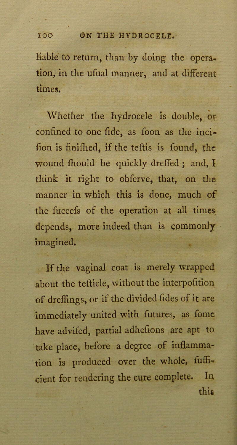 liable to return, than by doing the opera* tion, in the ufual manner, and at different times. Whether the hydrocele is double, or confined to one fide, as foon as the inci- fion is finifhed, if the teftis is found, the wound fhould be quickly dreffed ; and, I think it right to obferve, that, on the manner in which this is done, much of the fuccefs of the operation at all times depends, more indeed than is commonly imagined. If the vaginal coat is merely wrapped about the tefhicle, without the interpofition of dreffmgs, or if the divided fides of it are immediately united with futures, as fome have advifed, partial adhefions are apt to take place, before a degree of inflamma- tion is produced over the whole, fuffi- cient for rendering the cure complete. Iu this