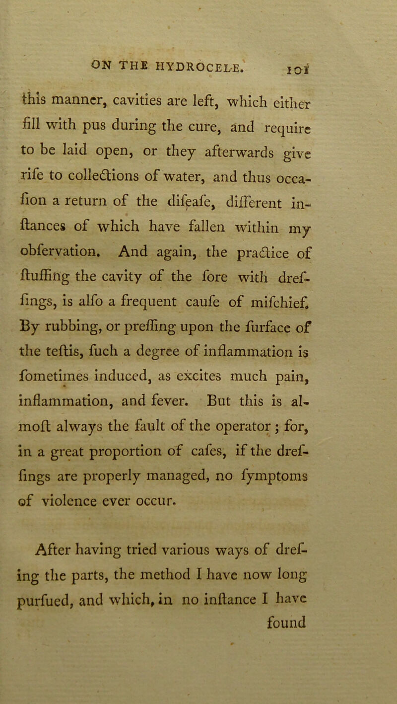 this manner, cavities are left, which either fill with pus during the cure, and require to be laid open, or they afterwards give rife to collections of water, and thus occa- fion a return of the difpafe, different in- flances of which have fallen within my obfervation. And again, the pra&ice of fluffing the cavity of the fore with dref- fmgs, is alfo a frequent caufe of mifehief. By rubbing, or preffing upon the furface of the teflis, fuch a degree of inflammation is fometimes induced, as excites much pain, inflammation, and fever. But this is al- molt always the fault of the operator; for, in a great proportion of cafes, if the dref- fings are properly managed, no fymptoms of violence ever occur. \ After having tried various ways of dref- ing the parts, the method I have now long purfued, and which, in no inflance I have found