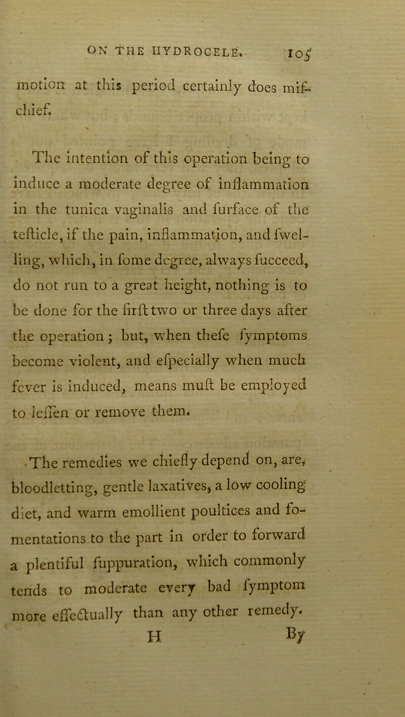 motion at this period certainly does mifh chief. X The intention of this operation being to induce a moderate degree of inflammation in the tunica vaginalis and furface of the tefticle, if the pain, inflammation, and fwel- ling, which, in fome degree, always fucceed, do not run to a great height, nothing is to be done for the firfttwo or three days after the operation; but, when thefe fymptoms become violent, and efpecially when much fever is induced, means muft be employed to leflen or remove them. The remedies we chiefly depend on, are, bloodletting, gentle laxatives* a low cooling diet, and warm emollient poultices and fo- mentations to the part in order to forward a plentiful fuppuration, which commonly tends to moderate every bad fymptom more efle&ually than any other remedy. H By