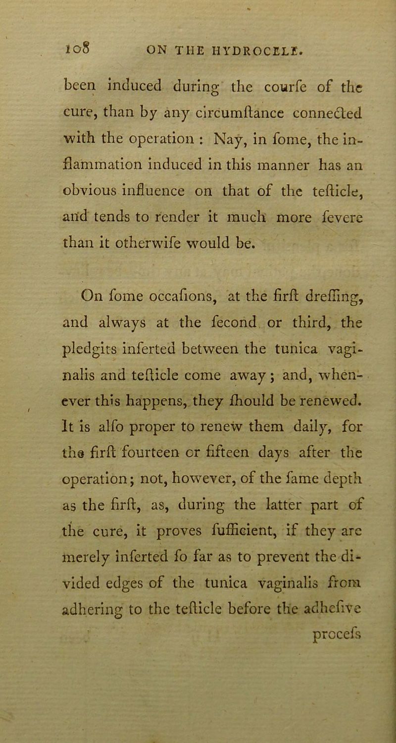 been induced during the courfe of the cure, than by any circumftance connedled with the operation : Nay, in fome, the in- flammation induced in this manner has an obvious influence on that of the tefticle, and tends to render it much more feverc than it otherwife would be. On fome occafions, at the firfl: drefiing, and always at the fecond or third, the pledgits inferted between the tunica vagi- nalis and tefticle come away; and, when- ever this happens, they fhould be renewed. It is alfo proper to renew them daily, for tha firfl; fourteen or fifteen days after the operation; not, however, of the fame depth as the firft, as, during the latter part of the cure, it proves fufficient, if they arc merely inferted fo far as to prevent the di- vided edges of the tunica vaginalis from adhering to the tefticle before the adhefive procefs
