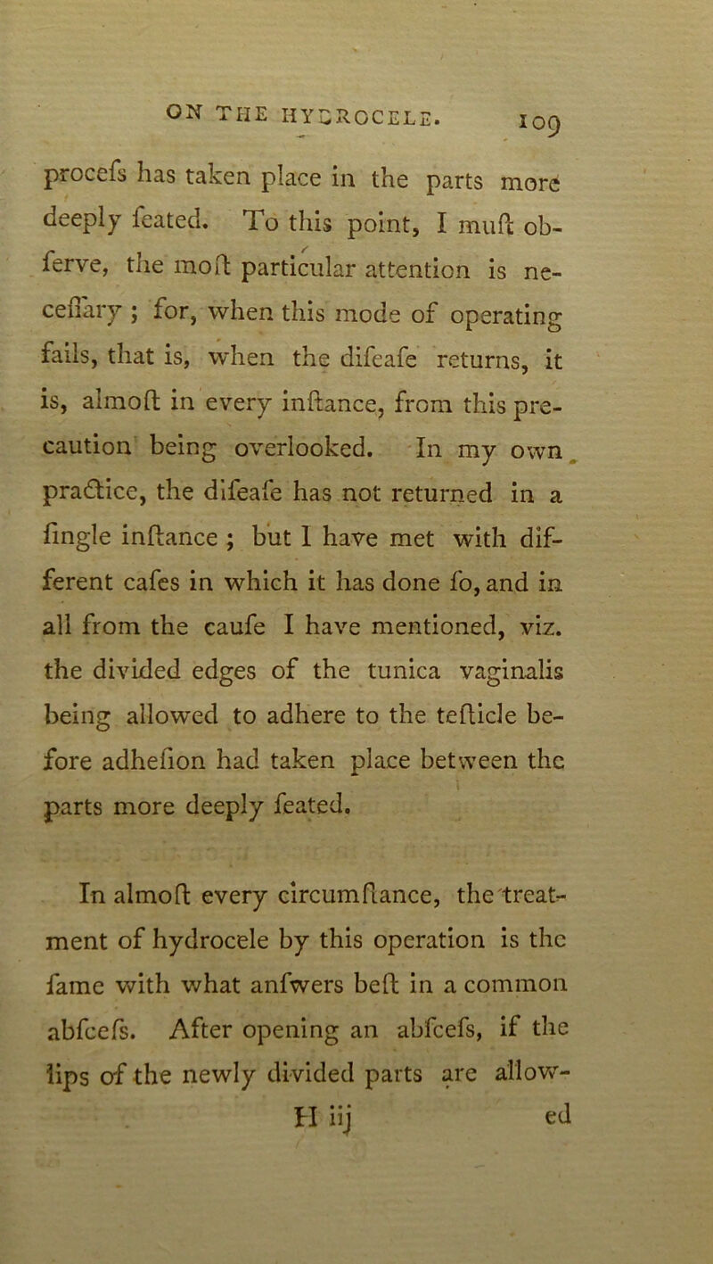 procefs has taken place in the parts more deeply feated. To this point, I mull ob- ferve, the mo ft particular attention is ne- cefiary ; for, when this mode of operating fails, that is, when the difeafe returns, it is, almoft in every inftance, from this pre- caution being overlooked. In my own practice, the difeafe has not returned in a Tingle inftance ; but I have met with dif- ferent cafes in which it has done fo, and in all from the caufe I have mentioned, viz. the divided edges of the tunica vaginalis being allowed to adhere to the tefticle be- fore adhefion had taken place between the i parts more deeply feated. In almoft every circumftance, the treat- ment of hydrocele by this operation is the fame with what anfwers beft in a common abfeefs. After opening an abfeefs, if the lips of the newly divided parts are allow- . H iij ed