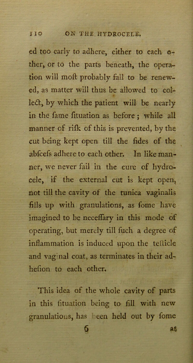 ed too early to adhere, either to each q- ther, or to the parts beneath, the opera- tion will moft probably fall to be renew- ed, as matter will thus be allowed to col- left, by which the patient will be nearly in the fame fituation as before ; while all manner of rifk of this is prevented, by the cut being kept open till the fides of the abfeefs adhere to each other. In like man- ner, we never fail in the cure of hydro- cele, if the external cut is kept open, not till the cavity of the tunica vaginalis fills up with granulations, as fome have imagined to be neceflary in this mode of operating, but merely till fuch a degree of j inflammation is induced upon the tellicle and vag nal coat, as terminates in their ad- hefion to each other. This idea of the whole cavity of parts in this fituation being to fill with new granulations, has been held out by fome 6 as