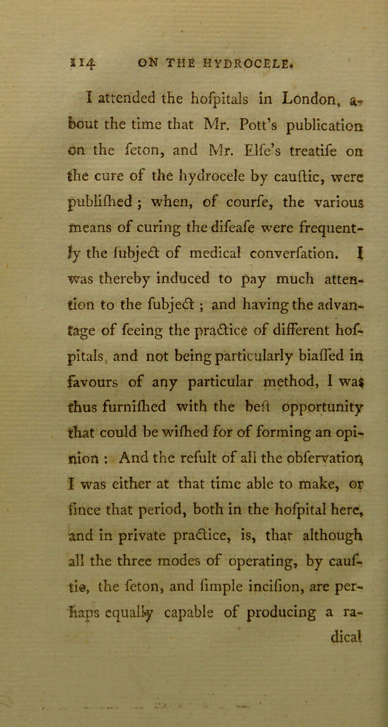 I attended the hofpitals in London, a- bout the time that Mr. Pott’s publication on the feton, and Mr. Elfe’s treatife on the cure of the hydrocele by cauftic, were publifhed ; when, of courfe, the various means of curing the difeafe were frequent- ly the lubjedt of medical converfation. X was thereby induced to pay much atten- tion to the fubjedt; and having the advan- tage of feeing the practice of different hof- pitals and not being particularly biafled in favours of any particular method, I was thus furnifhed with the belt opportunity that could be wifhed for of forming an opi- nion : And the refult of all the obfervatior} I was either at that time able to make, or fince that period, both in the hofpital here, and in private practice, is, thar although all the three modes of operating, by cauf- tie, the feton, and fimple incifion, are per- haps equally capable of producing a ra- dical