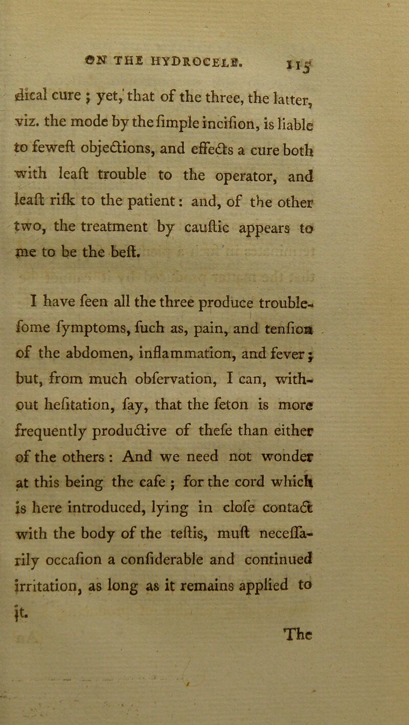 **S jdical cure ; yet,'that of the three, the latter, viz. the mode by the fimple incifion, is liable to feweft objedions, and effeds a cure both with lead trouble to the operator, and lead rifk to the patient: and, of the other two, the treatment by caudic appears to me to be the bed. I have feen all the three produce trouble- fome fymptoms, fuch as, pain, and tenfioa of the abdomen, inflammation, and fever ; but, from much obfervation, I can, with- out hefitation, fay, that the feton is more frequently produdive of thefe than either of the others : And we need not wonder at this being the cafe ; for the cord which is here introduced, lying in clofe contad with the body of the tedis, mud necefla- rily occafion a confiderable and continued irritation, as long as it remains applied to it. The