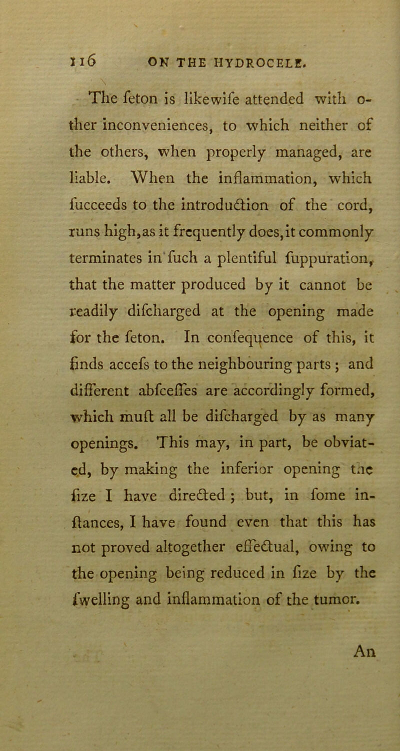 \ The feton is likewife attended with o- ther inconveniences, to which neither of the others, when properly managed, are liable. When the inflammation, which fucceeds to the introduction of the cord, runs high,as it frequently does, it commonly terminates in'fuch a plentiful fuppuration, that the matter produced by it cannot be readily difcharged at the opening made for the feton. In confeqqence of this, it finds accefs to the neighbouring parts ; and different abfceffes are accordingly formed, which muft all be difcharged by as many openings. This may, in part, be obviat- ed, by making the inferior opening the fize I have directed ; but, in fome in- flances, I have found even that this has not proved altogether effectual, owing to the opening being reduced in fize by the dwelling and inflammation of the tumor. An
