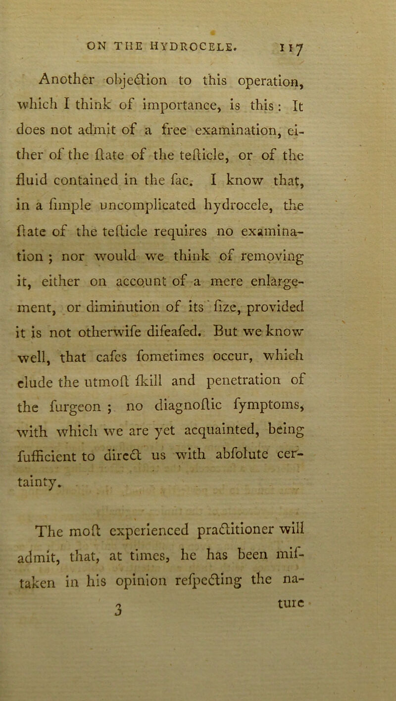 Another objection to this operation, which I think of importance, is this : It does not admit of a free examination, ei- ther of the Hate of the tefticle, or of the fluid contained in the fac. I know that, in a Ample uncomplicated hydrocele, the Hate of the teflicle requires no examina- tion ; nor would we think of removing it, either on account of a mere enlarge- ment, or diminution of its Aze, provided it is not otherwife difeafed. But we know well, that cafes fometimes occur, which elude the utmofl fkill and penetration of the furgeon ; no diagnoflic fymptoms, with which we are yet acquainted, being fufficient to dired us with abfolute cer- tainty. The mod experienced praditioner will admit, that, at times, he has been mil- taken in his opinion refpeding the na- 3 tuie