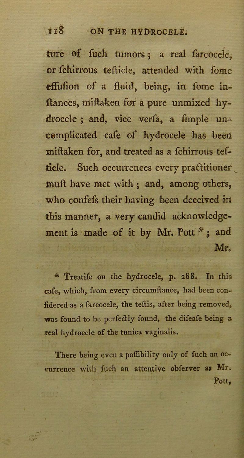 ture of fuch tumors; a real farcocele, or fchirrous tefticle, attended with fome eflufion of a fluid, being, in fome in- fiances, miftaken for a pure unmixed hy- drocele ; and, vice verfa, a Ample un- complicated cafe of hydrocele has been miftaken for, and treated as a fchirrous tef- tlcle. Such occurrences every practitioner N muft have met with ; and, among others, who confefs their having been deceived in this manner, a very candid acknowledge- ment is made of it by Mr. Pott *; and Mr. * Treatife on the hydrocele, p. 288. In this cafe, which, from every circumftance, had been con- lidered as a farcocele, the teftis, after being removed, was found to be perfectly found, the difeafe being a real hydrocele of the tunica vaginalis. There being even a poffibility only of fuch an oc- currence with fuch an attentive obferver as Mr. Pott,
