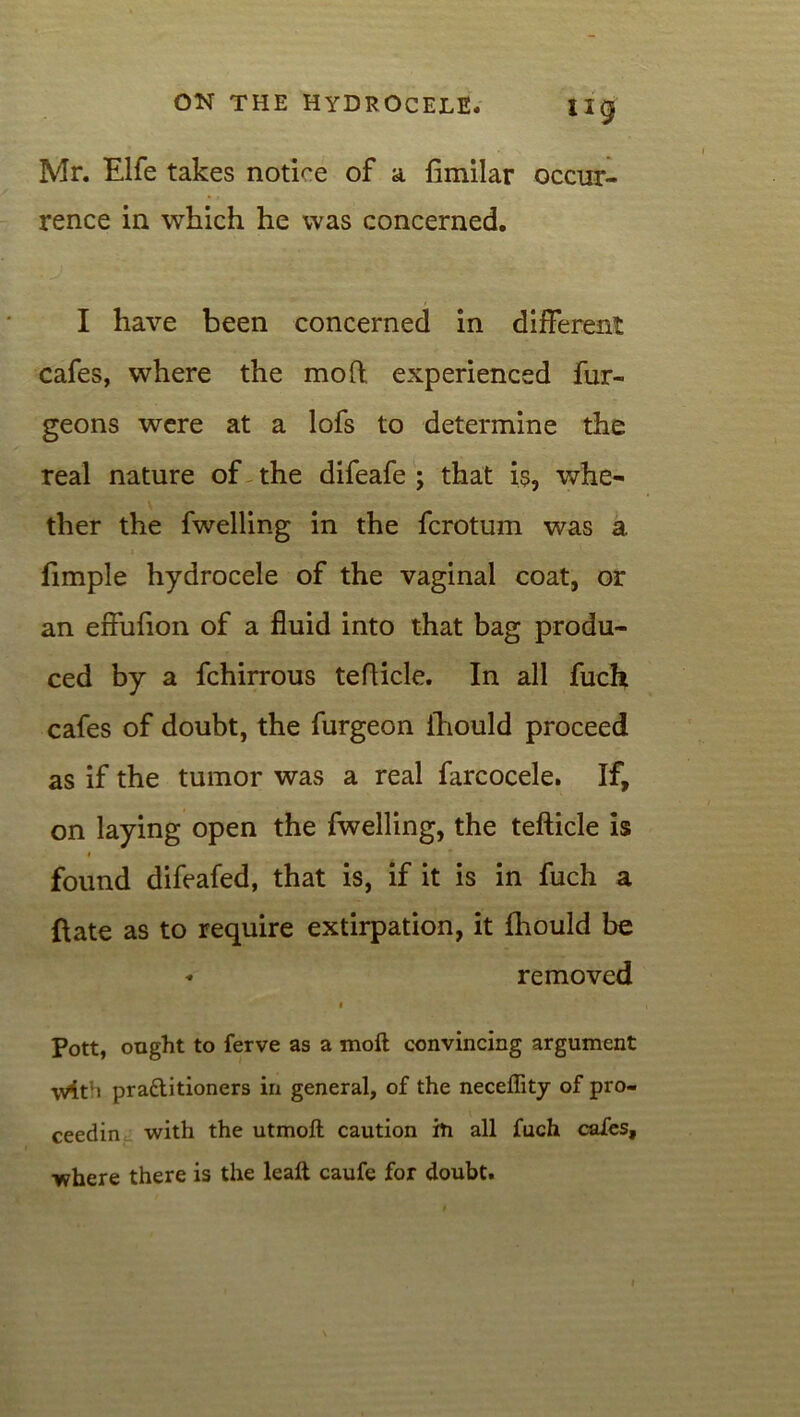 ng Mr. Elfe takes notice of a fimilar occur- rence in which he was concerned. I have been concerned in different cafes, where the mod experienced fur- geons were at a lofs to determine the real nature of the difeafe ; that is, whe- ther the fwelling in the fcrotum was a. fimple hydrocele of the vaginal coat, or an effufion of a fluid into that bag produ- ced by a fchirrous tefficle. In all fuch cafes of doubt, the furgeon ihould proceed as if the tumor was a real farcocele. If, on laying open the fwelling, the tefticle is i found difeafed, that is, if it is in fuch a ftate as to require extirpation, it Ihould be * removed i Pott, ought to ferve as a moll convincing argument \v4t’> pra£litioners in general, of the neceffity of pro- ceedin with the utmofl caution in all fuch cafes, ■where there is the lealt caufe for doubt.