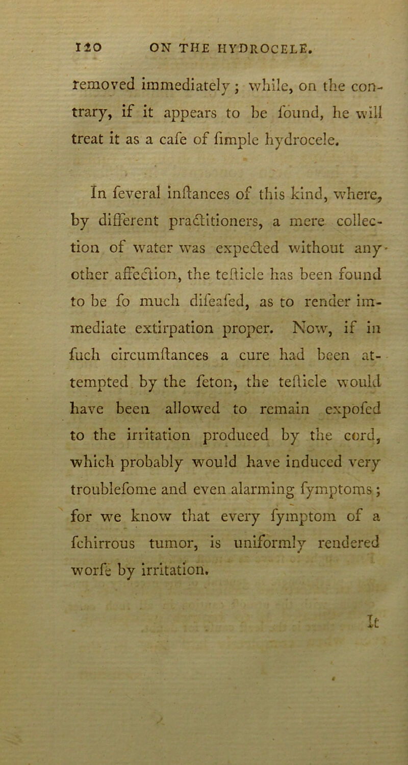 removed immediately; while, on the con- trary, if it appears to be found, he will treat it as a cafe of fimple hydrocele. In feveral inftances of this kind, where, by different practitioners, a mere collec- tion of water was expedted without any- other affection, the tefticle has been found to be fo much difeafed, as to render im- mediate extirpation proper. Now, if in fuch circumflances a cure had been at- tempted by the feton, the tehicle would have been allowed to remain expofed to the irritation produced by the cord, which probably would have induced very troublefome and even alarming fymptoms ; for we know that every fymptom of a fchirrous tumor, is uniformly rendered worfe by irritation. It