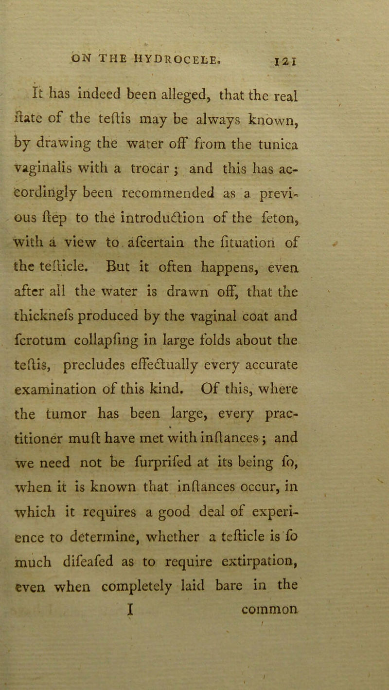 It has indeed been alleged, that the real hate of the teftis may be always known, by drawing the water off from the tunica vaginalis with a trocar ; and this has ac- cordingly been recommended as a previ- ous flep to the introduction of the feton, with a view to afcertain the fituation of the teilicle. But it often happens, even after all the water is drawn off, that the thicknefs produced by the vaginal coat and fcrotum collapfing in large folds about the teftis, precludes effectually every accurate examination of this kind. Of this, where the tumor has been large, every prac- » titioner mult have met with inftances ; and we need not be furprifed at its being fo, when it is known that inftances occur, in * \ which it requires a good deal of experi- ence to determine, whether a tefticle is fo much difeafed as to require extirpation, even when completely laid bare in the I common l