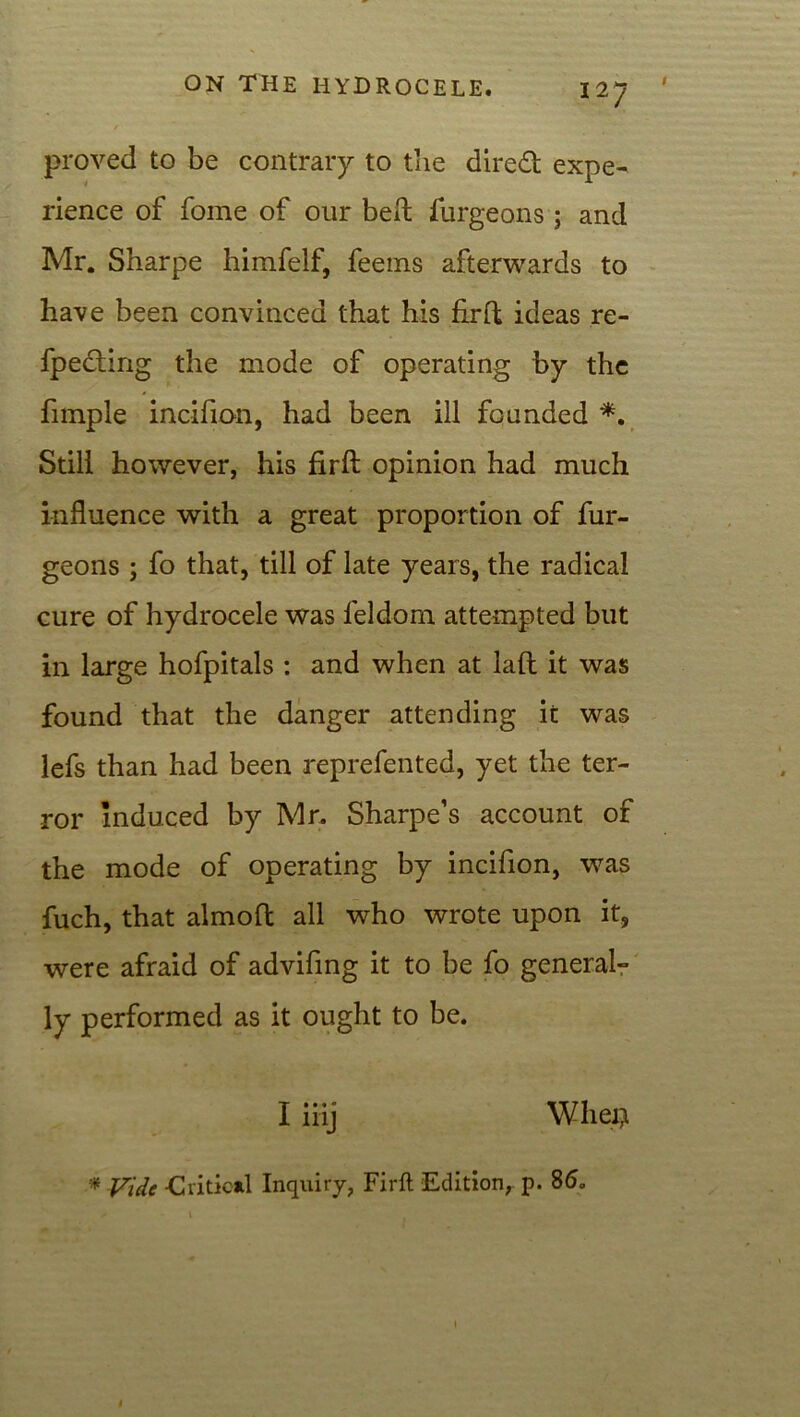 proved to be contrary to the direft expe- rience of fome of our bert furgeons; and Mr. Sharpe himfelf, feems afterwards to have been convinced that his fir ft ideas re- fpe£ting the mode of operating by the fimple incifion, had been ill founded *. Still however, his firft opinion had much influence with a great proportion of fur- geons ; fo that, till of late years, the radical cure of hydrocele was feldom attempted but in large hofpitals : and when at lad it was found that the danger attending it was lefs than had been reprefented, yet the ter- ror induced by Mr. Sharpe’s account of the mode of operating by incifion, was fuch, that almofl all who wrote upon it, were afraid of advifing it to be fo general- ly performed as it ought to be. I iiij Wliei} * Vide -Critical Inqiriry, Firft Edition, p. 86.