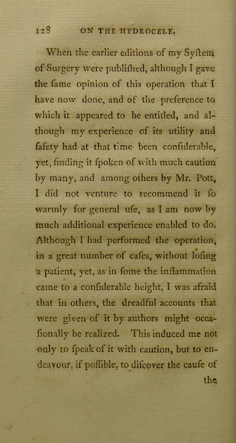 . • l When the earlier editions of my Syflena of Surgery were publifhed, although I gave the fame opinion of this operation that I have now done, and of the preference to which it appeared to be entitled, and al- though my experience of its utility and fafety had at that time been confiderable, yet, finding it fpoken of with much caution by many, and among others by Mr. Pott, I did not venture to recommend it fo warmly for general ufe, as I am now by much additional experience enabled to do. Although I had performed the operation, in a great number of cafes, without lofing a patient, yet, as in fome the inflammation came to a confiderable height, I was afraid that in others, the dreadful accounts that were given of it by authors might occa- fionally be realized. This induced me not only to fpeak of it with caution, but to en- deavour, if poffible, to difcover the caufe of the