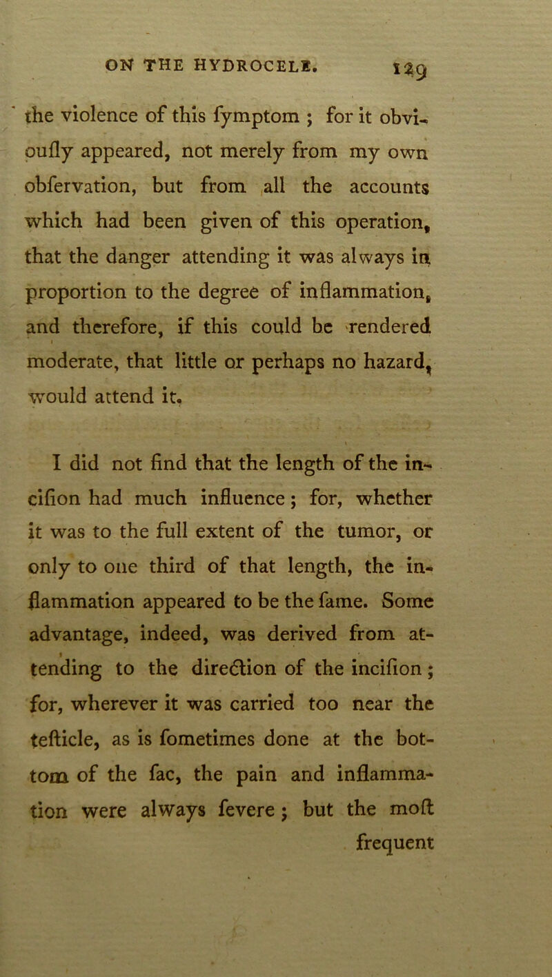 ' the violence of this fymptom ; for it obvi- oufly appeared, not merely from my own obfervation, but from all the accounts which had been given of this operation, that the danger attending it was always in proportion to the degree of inflammation, and therefore, if this could be rendered i moderate, that little or perhaps no hazard, would attend it. I did not find that the length of the in- cifion had much influence; for, whether it was to the full extent of the tumor, or only to one third of that length, the in- flammation appeared to be the fame. Some advantage, indeed, was derived from at- i tending to the direction of the incifion; for, wherever it was carried too near the tefticle, as is fometimes done at the bot- tom of the fac, the pain and inflamma- tion were always fevere; but the mod frequent