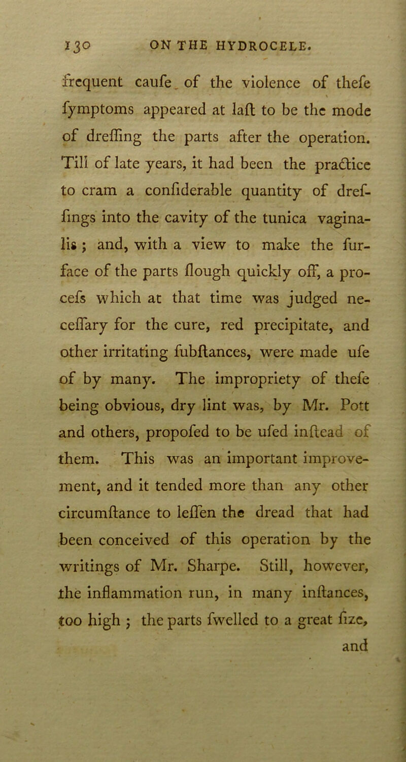 frequent caufe of the violence of thefe \ fymptoms appeared at laft to be the mode of dreffmg the parts after the operation. Till of late years, it had been the practice to cram a confiderable quantity of dref- fings into the cavity of the tunica vagina- lis ; and, with a view to make the fur- face of the parts Hough quickly off, a pro- cefs which at that time was judged ne- ceffary for the cure, red precipitate, and other irritating fubftances, were made ufe of by many. The impropriety of thefe being obvious, dry lint was, by Mr. Pott and others, propofed to be ufed inflead of them. This was an important improve- ment, and it tended more than any other circumftance to leffen the dread that had been conceived of this operation by the writings of Mr. Sharpe. Still, however, the inflammation run, in many inftances, too high ; the parts fwelled to a great fize, and