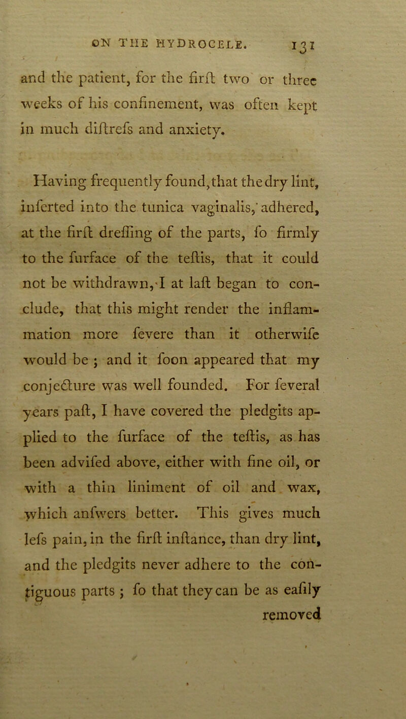 and the patient, for the firft two or three weeks of his confinement, was often kept in much diftrefs and anxiety. Having frequently found,that the dry lint, inferted into the tunica vaginalis,'adhered, at the firft dreffing of the parts, fo firmly to the furface of the teftis, that it could not be withdrawn,'I at laft began to con- clude, that this might render the inflam- mation more fevere than it otherwife would be ; and it foon appeared that my conje&ure was well founded. For feveral years paft, I have covered the pledgits ap- plied to the furface of the teftis, as has been advifed above, either with fine oil, or with a thin liniment of oil and wax, which anfwers better. This gives much lefs pain, in the firft inftance, than dry lint, and the pledgits never adhere to the con- tiguous parts ; fo that they can be as eafily removed